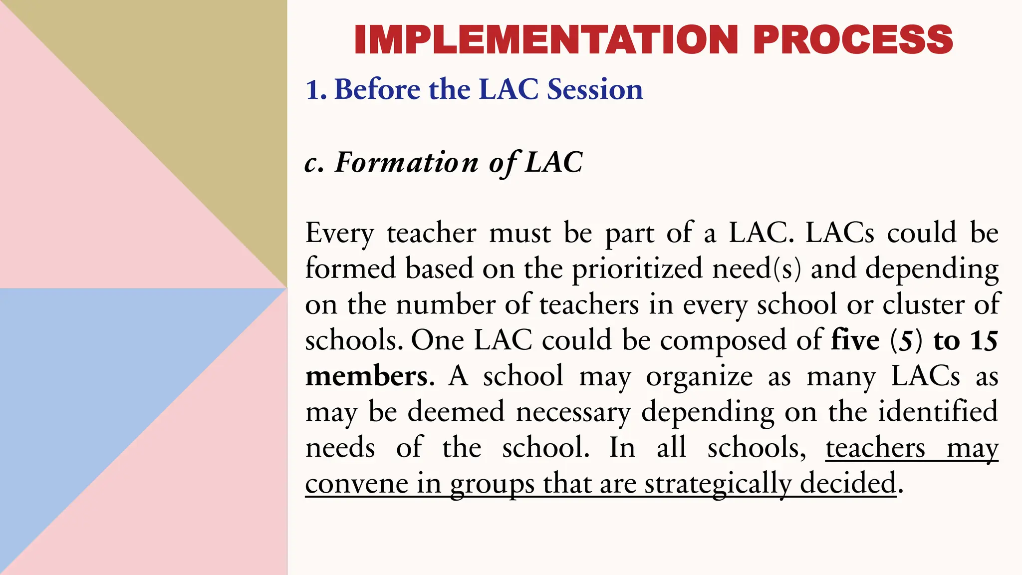 1. Before the LAC Session
c. Formation of LAC
Every teacher must be part of a LAC. LACs could be
formed based on the prioritized need(s) and depending
on the number of teachers in every school or cluster of
schools. One LAC could be composed of five (5) to 15
members. A school may organize as many LACs as
may be deemed necessary depending on the identified
needs of the school. In all schools, teachers may
convene in groups that are strategically decided.
IMPLEMENTATION PROCESS
 