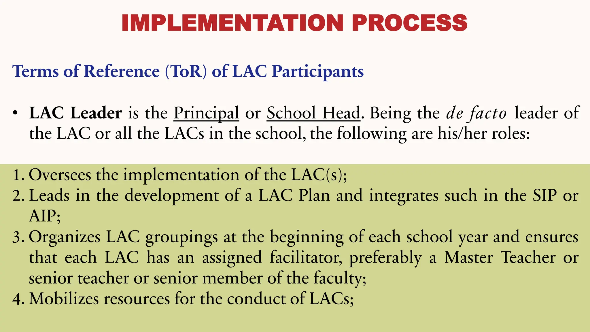 IMPLEMENTATION PROCESS
Terms of Reference (ToR) of LAC Participants
• LAC Leader is the Principal or School Head. Being the de facto leader of
the LAC or all the LACs in the school, the following are his/her roles:
1. Oversees the implementation of the LAC(s);
2. Leads in the development of a LAC Plan and integrates such in the SIP or
AIP;
3. Organizes LAC groupings at the beginning of each school year and ensures
that each LAC has an assigned facilitator, preferably a Master Teacher or
senior teacher or senior member of the faculty;
4. Mobilizes resources for the conduct of LACs;
 