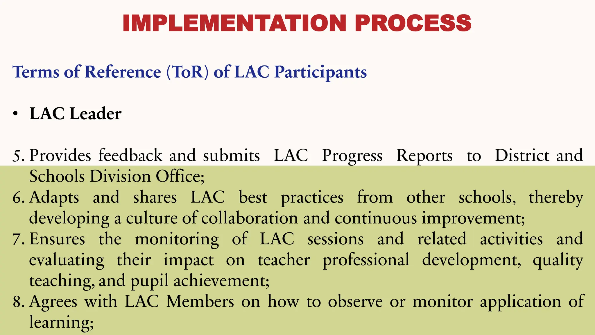IMPLEMENTATION PROCESS
Terms of Reference (ToR) of LAC Participants
• LAC Leader
5. Provides feedback and submits LAC Progress Reports to District and
Schools Division Office;
6. Adapts and shares LAC best practices from other schools, thereby
developing a culture of collaboration and continuous improvement;
7. Ensures the monitoring of LAC sessions and related activities and
evaluating their impact on teacher professional development, quality
teaching, and pupil achievement;
8. Agrees with LAC Members on how to observe or monitor application of
learning;
 