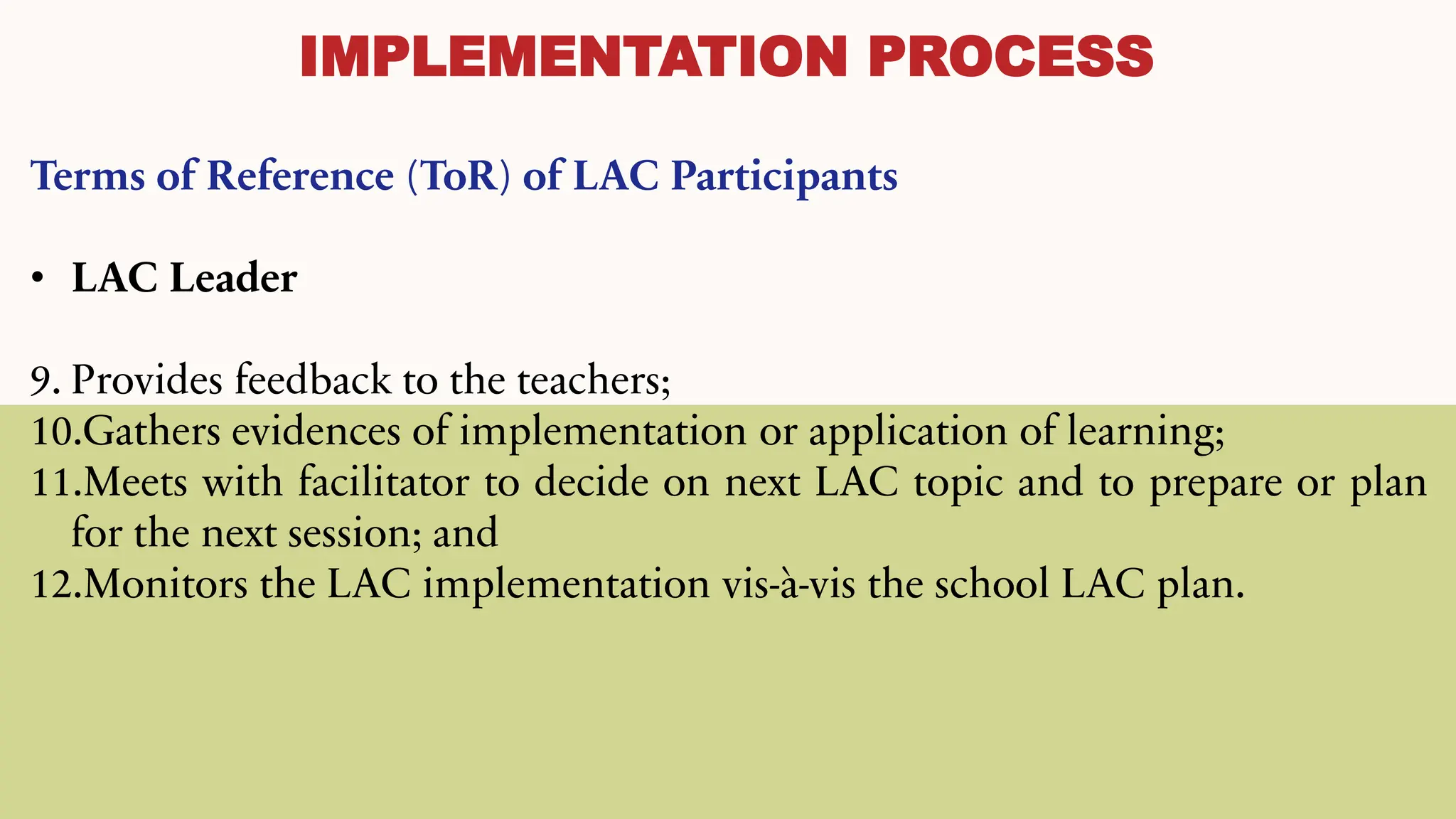 IMPLEMENTATION PROCESS
Terms of Reference (ToR) of LAC Participants
• LAC Leader
9. Provides feedback to the teachers;
10.Gathers evidences of implementation or application of learning;
11.Meets with facilitator to decide on next LAC topic and to prepare or plan
for the next session; and
12.Monitors the LAC implementation vis-à-vis the school LAC plan.
 