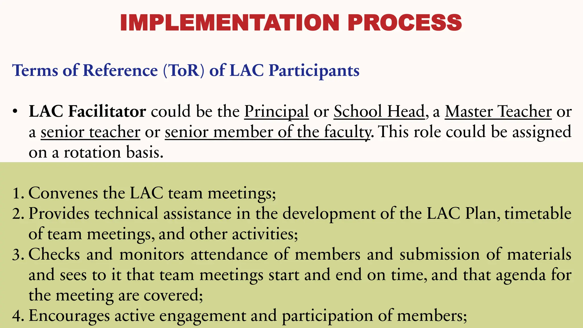IMPLEMENTATION PROCESS
Terms of Reference (ToR) of LAC Participants
• LAC Facilitator could be the Principal or School Head, a Master Teacher or
a senior teacher or senior member of the faculty. This role could be assigned
on a rotation basis.
1. Convenes the LAC team meetings;
2. Provides technical assistance in the development of the LAC Plan, timetable
of team meetings, and other activities;
3. Checks and monitors attendance of members and submission of materials
and sees to it that team meetings start and end on time, and that agenda for
the meeting are covered;
4. Encourages active engagement and participation of members;
 