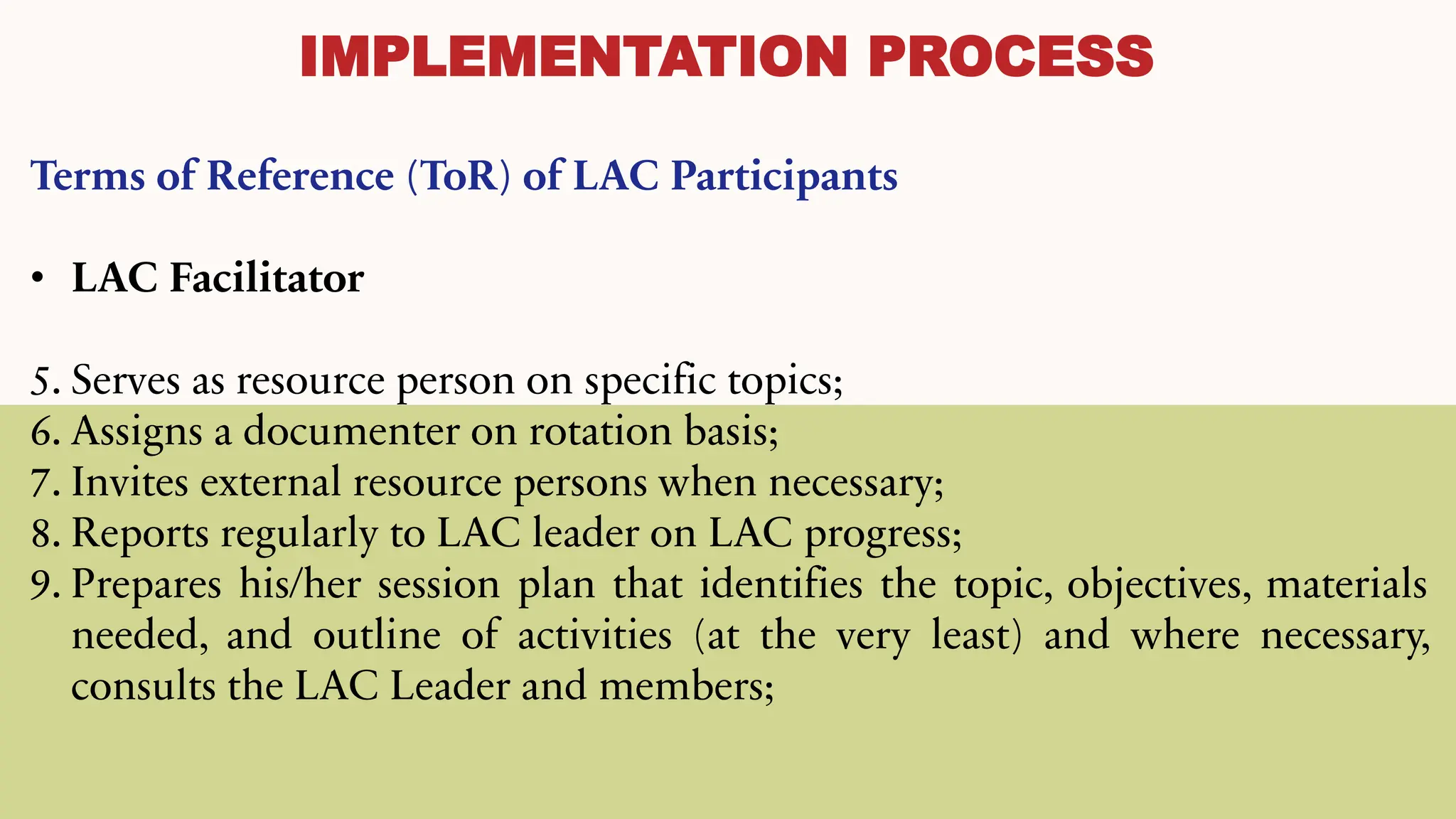IMPLEMENTATION PROCESS
Terms of Reference (ToR) of LAC Participants
• LAC Facilitator
5. Serves as resource person on specific topics;
6. Assigns a documenter on rotation basis;
7. Invites external resource persons when necessary;
8. Reports regularly to LAC leader on LAC progress;
9. Prepares his/her session plan that identifies the topic, objectives, materials
needed, and outline of activities (at the very least) and where necessary,
consults the LAC Leader and members;
 