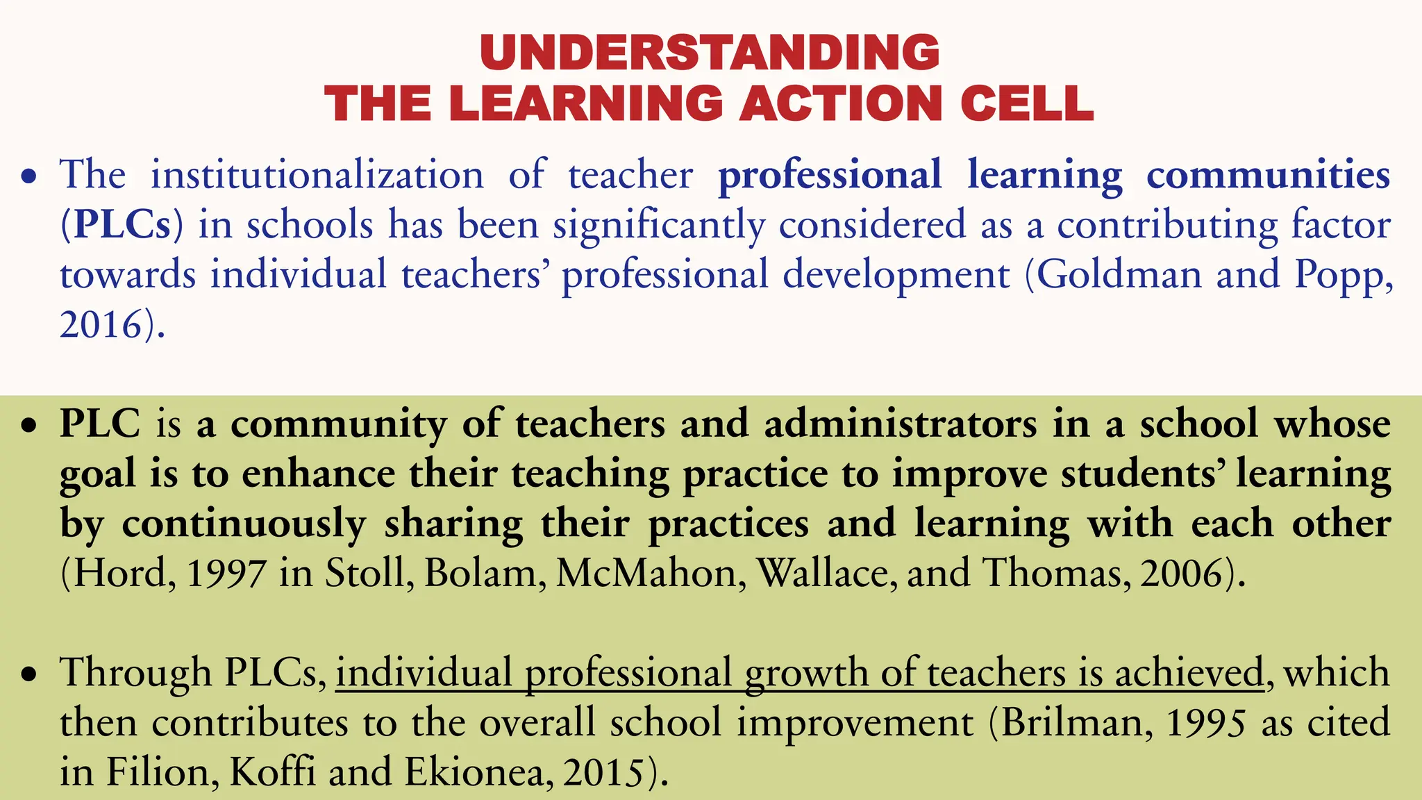 UNDERSTANDING
THE LEARNING ACTION CELL
• The institutionalization of teacher professional learning communities
(PLCs) in schools has been significantly considered as a contributing factor
towards individual teachers’ professional development (Goldman and Popp,
2016).
• PLC is a community of teachers and administrators in a school whose
goal is to enhance their teaching practice to improve students’ learning
by continuously sharing their practices and learning with each other
(Hord, 1997 in Stoll, Bolam, McMahon, Wallace, and Thomas, 2006).
• Through PLCs, individual professional growth of teachers is achieved, which
then contributes to the overall school improvement (Brilman, 1995 as cited
in Filion, Koffi and Ekionea, 2015).
 