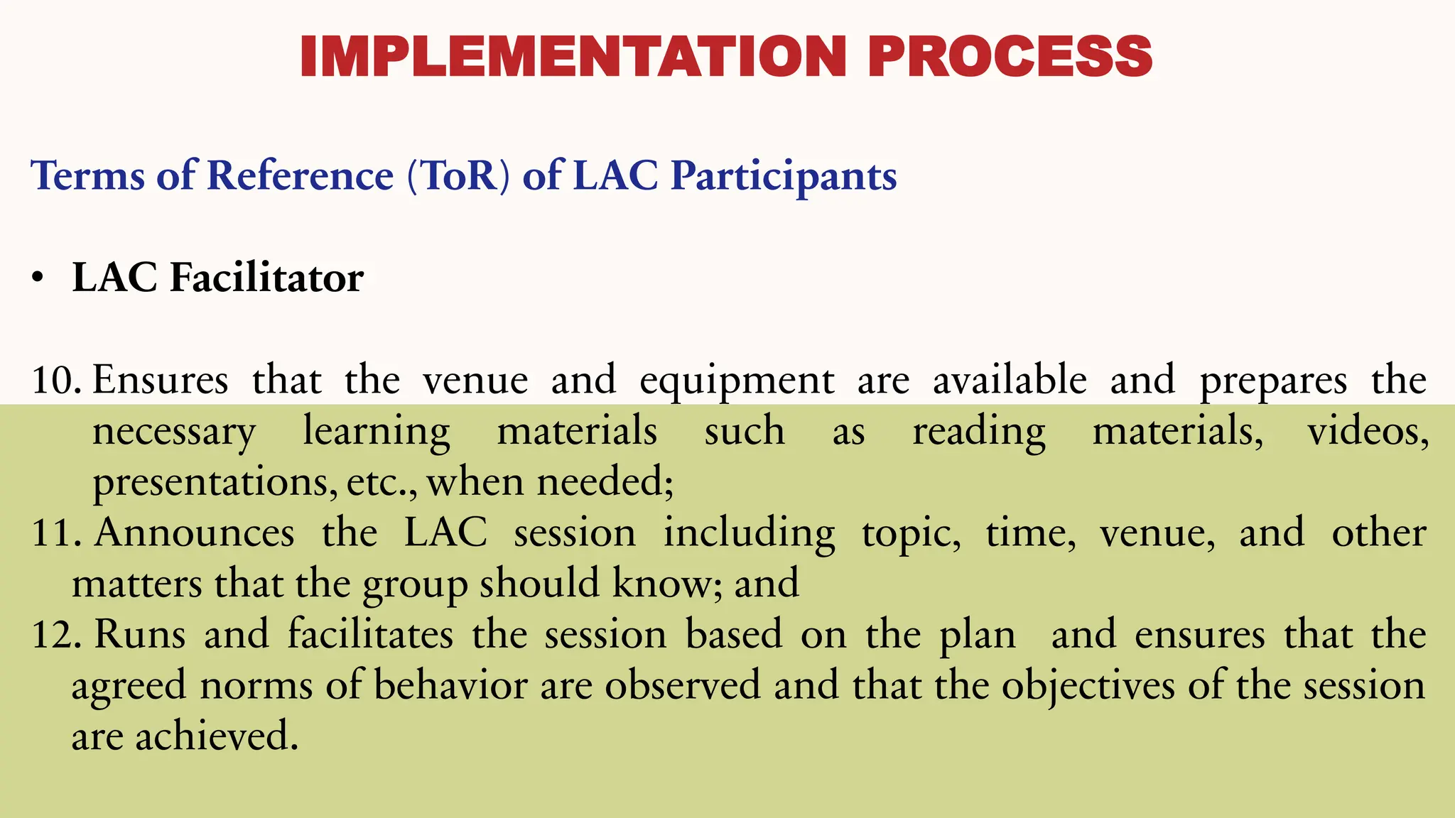 IMPLEMENTATION PROCESS
Terms of Reference (ToR) of LAC Participants
• LAC Facilitator
10. Ensures that the venue and equipment are available and prepares the
necessary learning materials such as reading materials, videos,
presentations, etc., when needed;
11. Announces the LAC session including topic, time, venue, and other
matters that the group should know; and
12. Runs and facilitates the session based on the plan and ensures that the
agreed norms of behavior are observed and that the objectives of the session
are achieved.
 