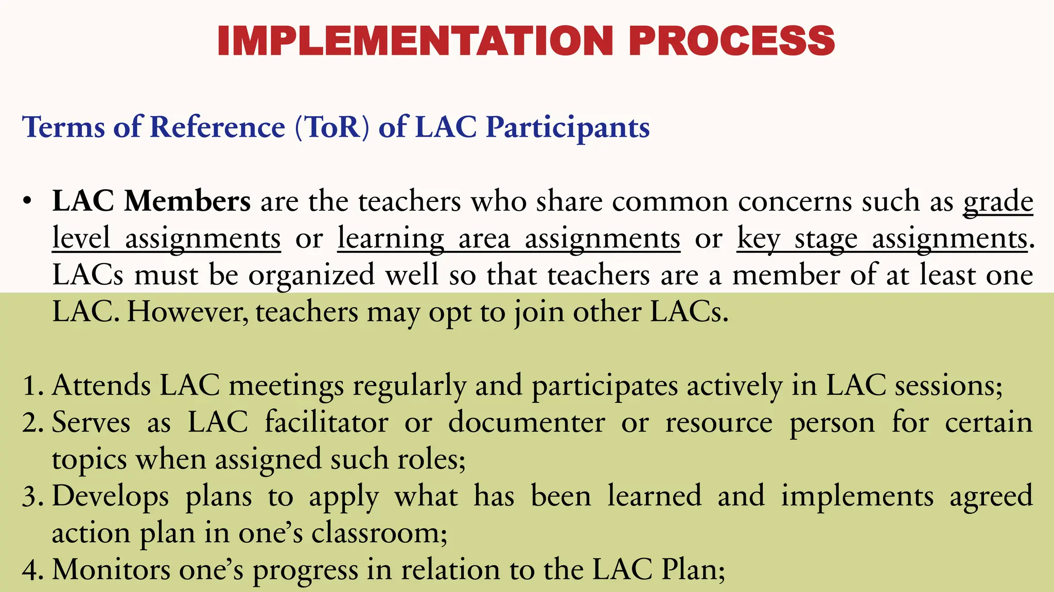 IMPLEMENTATION PROCESS
Terms of Reference (ToR) of LAC Participants
• LAC Members are the teachers who share common concerns such as grade
level assignments or learning area assignments or key stage assignments.
LACs must be organized well so that teachers are a member of at least one
LAC. However, teachers may opt to join other LACs.
1. Attends LAC meetings regularly and participates actively in LAC sessions;
2. Serves as LAC facilitator or documenter or resource person for certain
topics when assigned such roles;
3. Develops plans to apply what has been learned and implements agreed
action plan in one’s classroom;
4. Monitors one’s progress in relation to the LAC Plan;
 