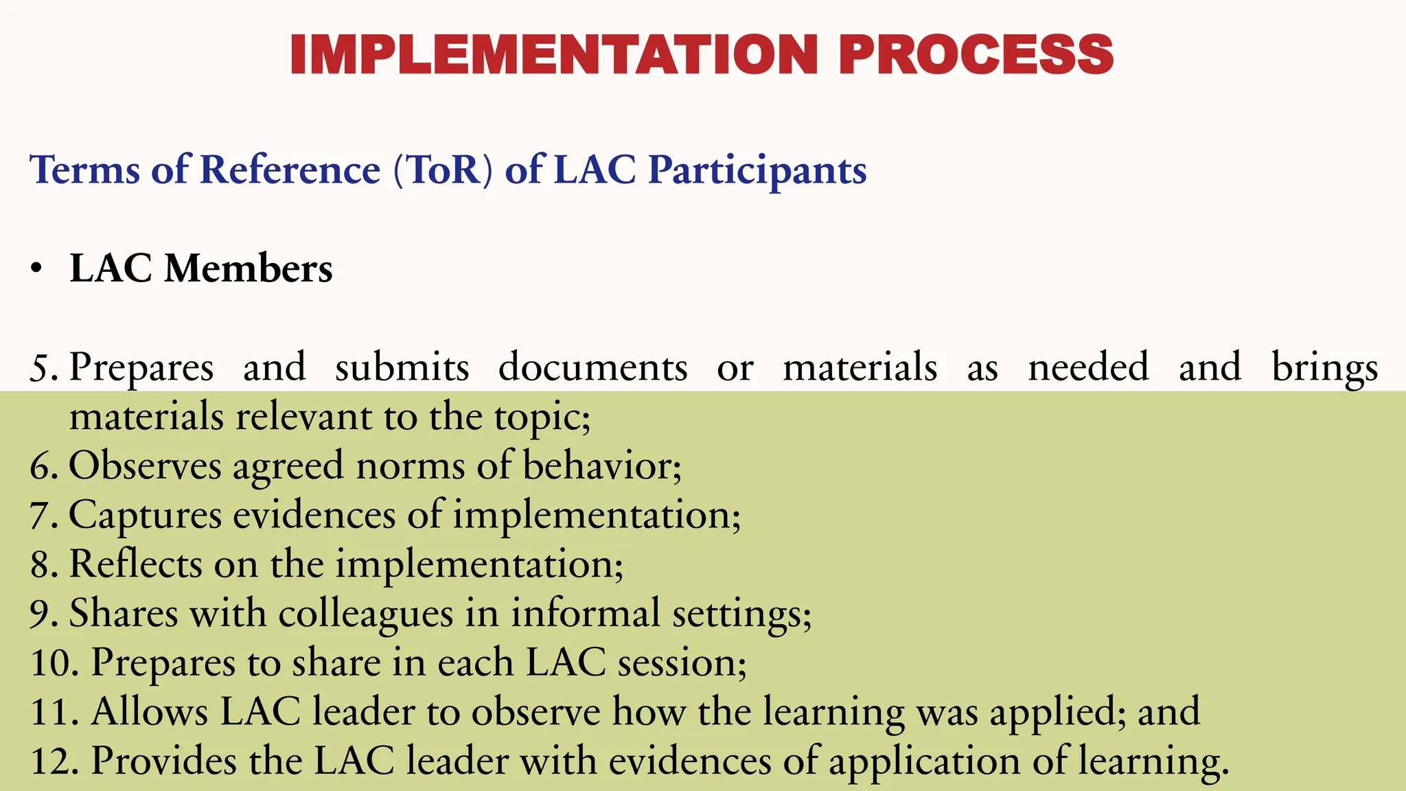 IMPLEMENTATION PROCESS
Terms of Reference (ToR) of LAC Participants
• LAC Members
5. Prepares and submits documents or materials as needed and brings
materials relevant to the topic;
6. Observes agreed norms of behavior;
7. Captures evidences of implementation;
8. Reflects on the implementation;
9. Shares with colleagues in informal settings;
10. Prepares to share in each LAC session;
11. Allows LAC leader to observe how the learning was applied; and
12. Provides the LAC leader with evidences of application of learning.
 