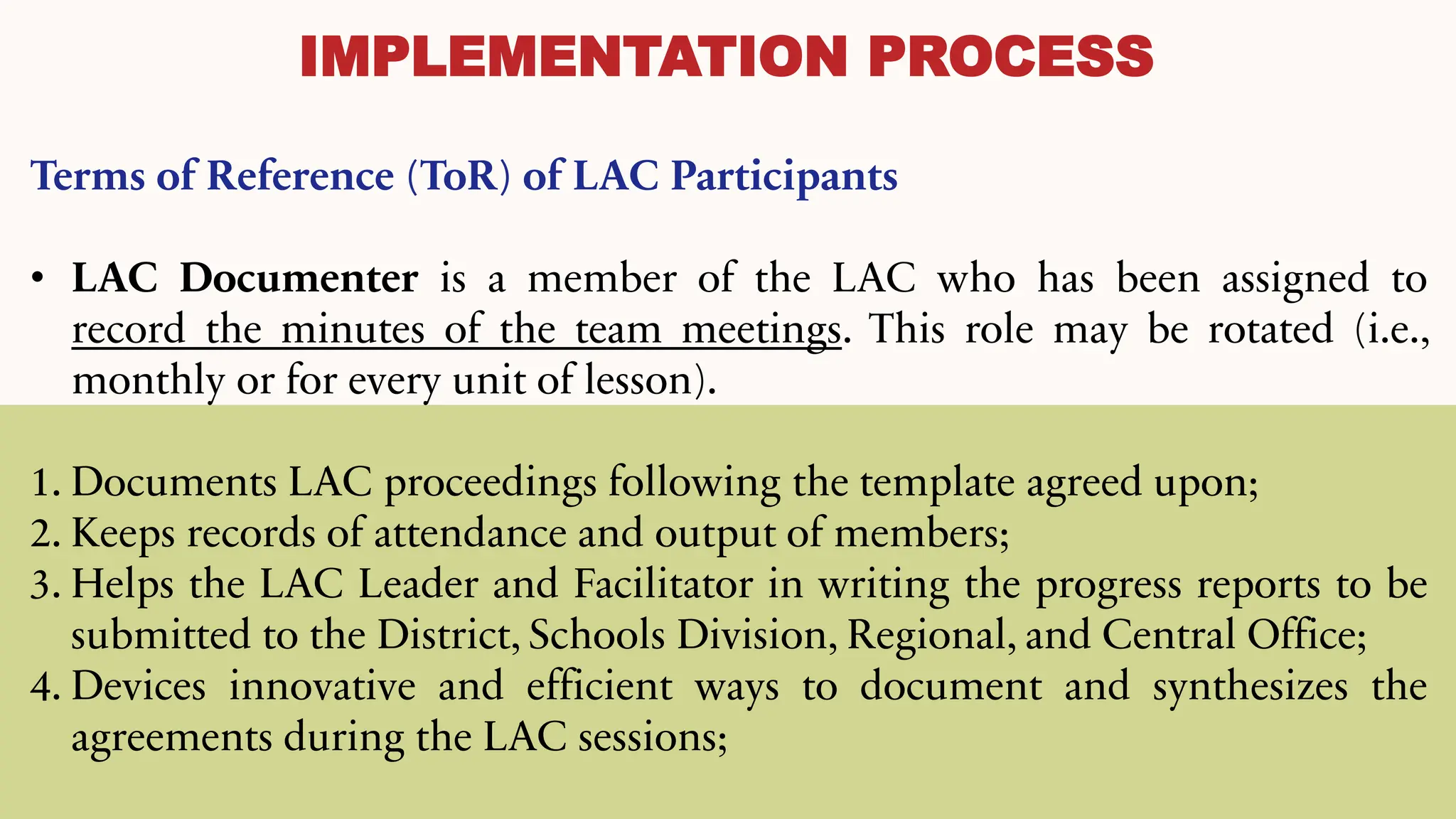 IMPLEMENTATION PROCESS
Terms of Reference (ToR) of LAC Participants
• LAC Documenter is a member of the LAC who has been assigned to
record the minutes of the team meetings. This role may be rotated (i.e.,
monthly or for every unit of lesson).
1. Documents LAC proceedings following the template agreed upon;
2. Keeps records of attendance and output of members;
3. Helps the LAC Leader and Facilitator in writing the progress reports to be
submitted to the District, Schools Division, Regional, and Central Office;
4. Devices innovative and efficient ways to document and synthesizes the
agreements during the LAC sessions;
 