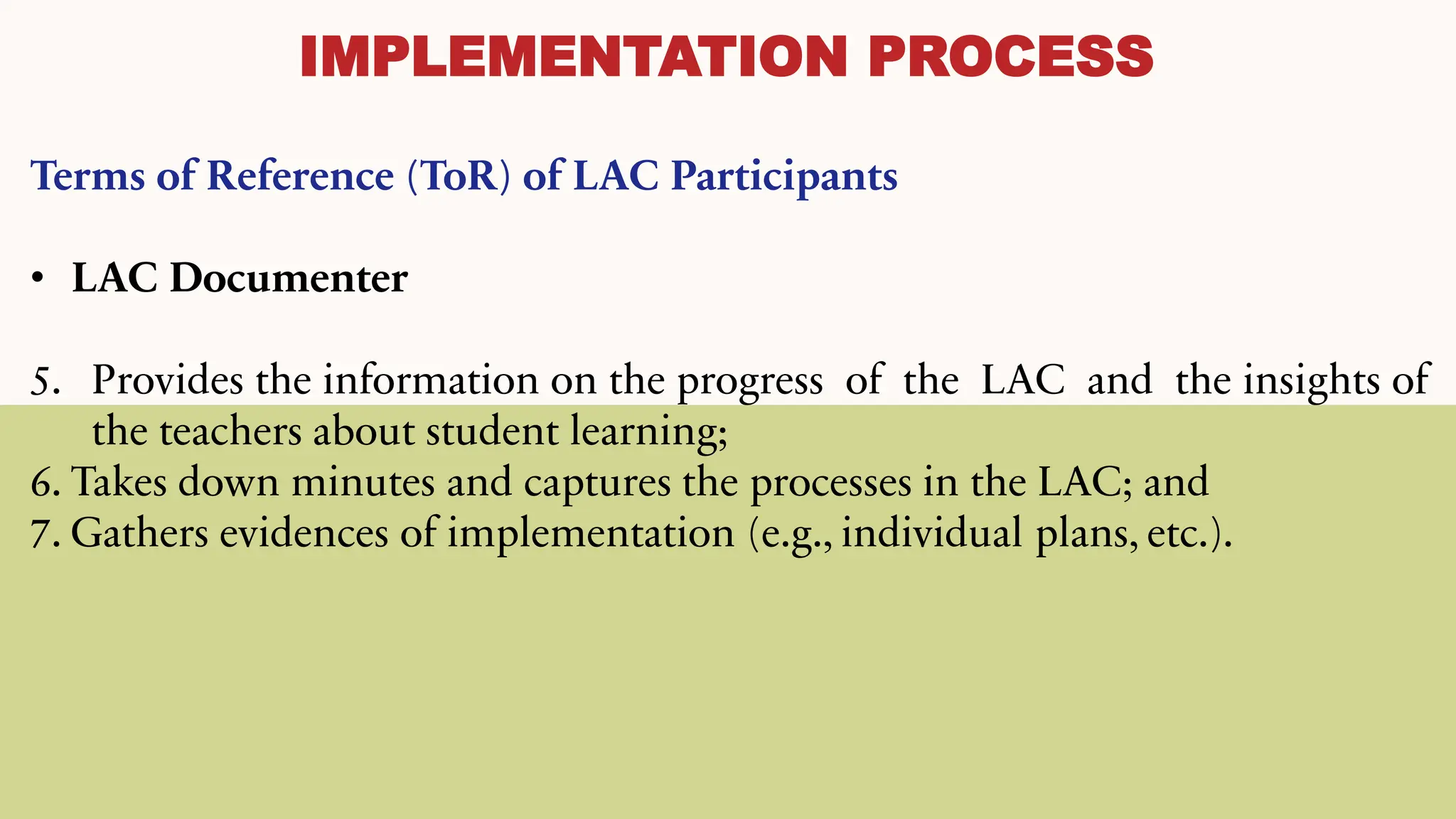 IMPLEMENTATION PROCESS
Terms of Reference (ToR) of LAC Participants
• LAC Documenter
5. Provides the information on the progress of the LAC and the insights of
the teachers about student learning;
6. Takes down minutes and captures the processes in the LAC; and
7. Gathers evidences of implementation (e.g., individual plans, etc.).
 