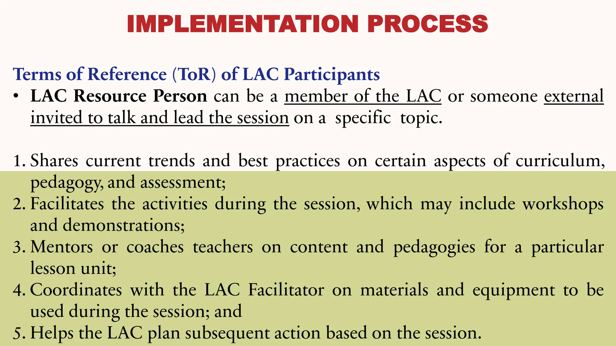 IMPLEMENTATION PROCESS
Terms of Reference (ToR) of LAC Participants
• LAC Resource Person can be a member of the LAC or someone external
invited to talk and lead the session on a specific topic.
1. Shares current trends and best practices on certain aspects of curriculum,
pedagogy, and assessment;
2. Facilitates the activities during the session, which may include workshops
and demonstrations;
3. Mentors or coaches teachers on content and pedagogies for a particular
lesson unit;
4. Coordinates with the LAC Facilitator on materials and equipment to be
used during the session; and
5. Helps the LAC plan subsequent action based on the session.
 