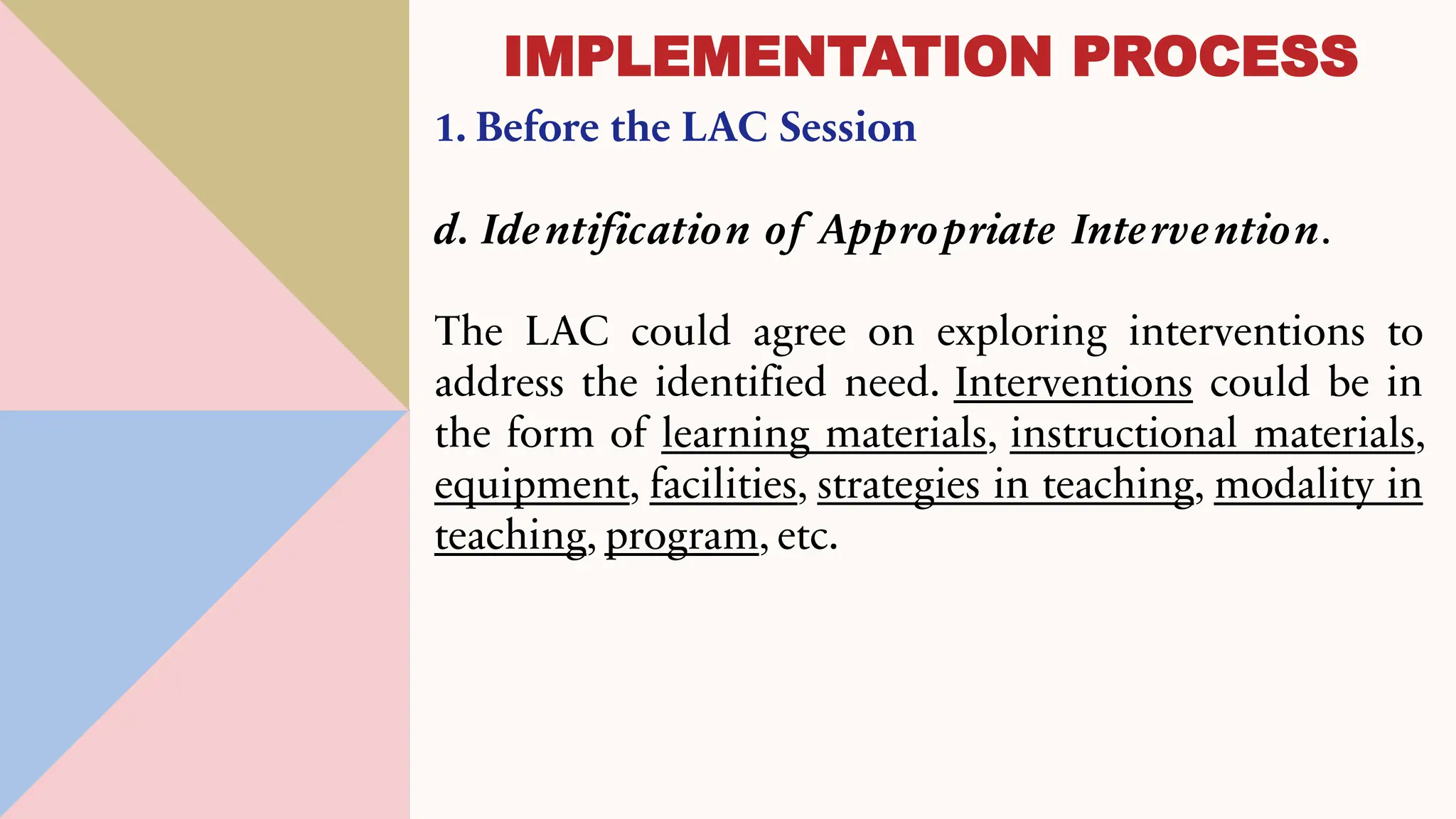 1. Before the LAC Session
d. Identification of Appropriate Intervention.
The LAC could agree on exploring interventions to
address the identified need. Interventions could be in
the form of learning materials, instructional materials,
equipment, facilities, strategies in teaching, modality in
teaching, program, etc.
IMPLEMENTATION PROCESS
 
