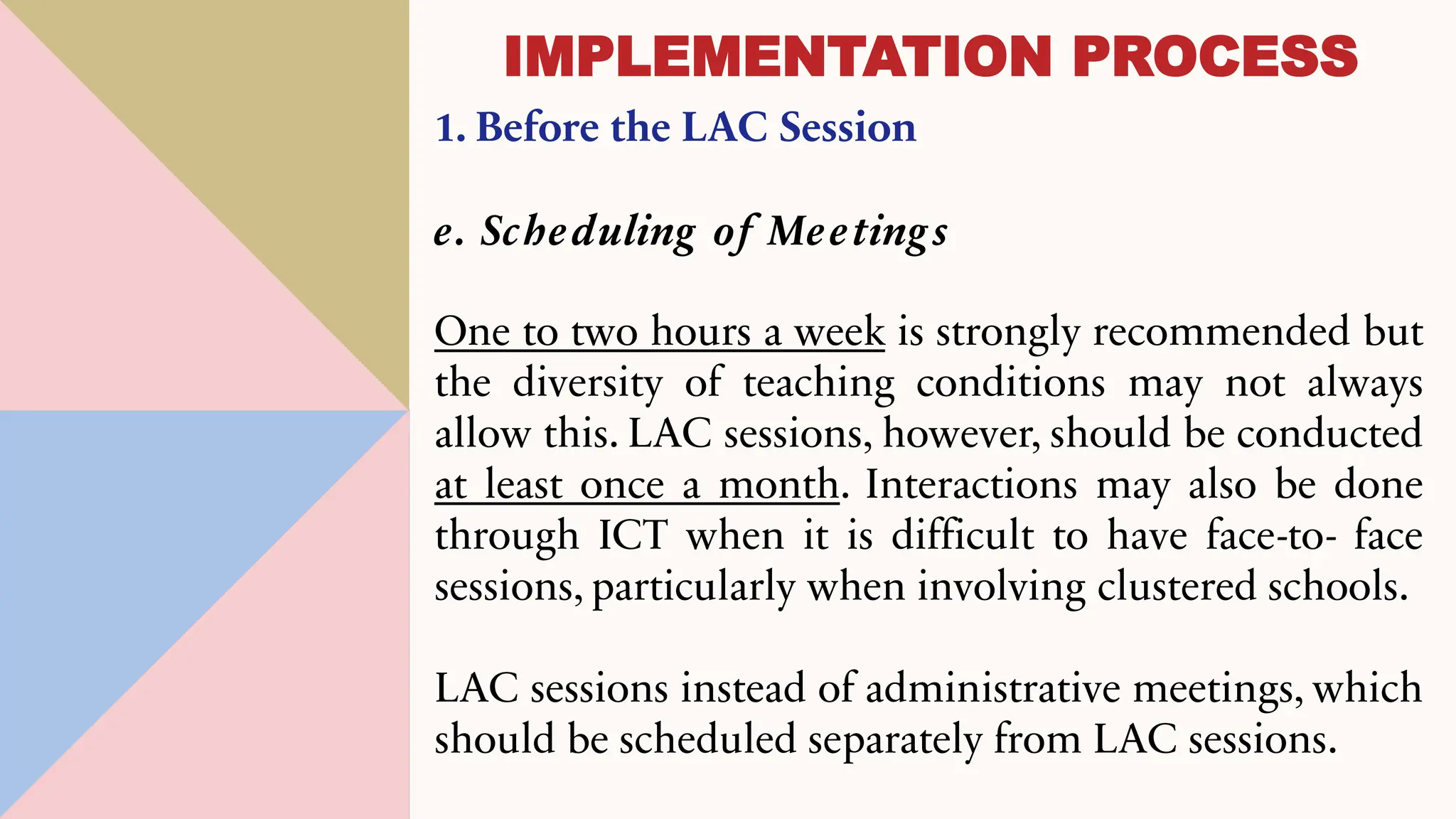 1. Before the LAC Session
e. Scheduling of Meeting s
One to two hours a week is strongly recommended but
the diversity of teaching conditions may not always
allow this. LAC sessions, however, should be conducted
at least once a month. Interactions may also be done
through ICT when it is difficult to have face-to- face
sessions, particularly when involving clustered schools.
LAC sessions instead of administrative meetings, which
should be scheduled separately from LAC sessions.
IMPLEMENTATION PROCESS
 