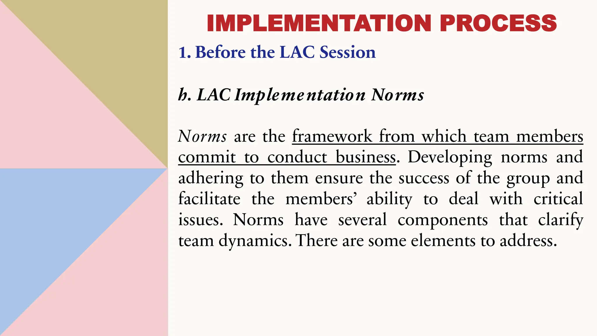 1. Before the LAC Session
h. LAC Implementation Norms
Norms are the framework from which team members
commit to conduct business. Developing norms and
adhering to them ensure the success of the group and
facilitate the members’ ability to deal with critical
issues. Norms have several components that clarify
team dynamics. There are some elements to address.
IMPLEMENTATION PROCESS
 