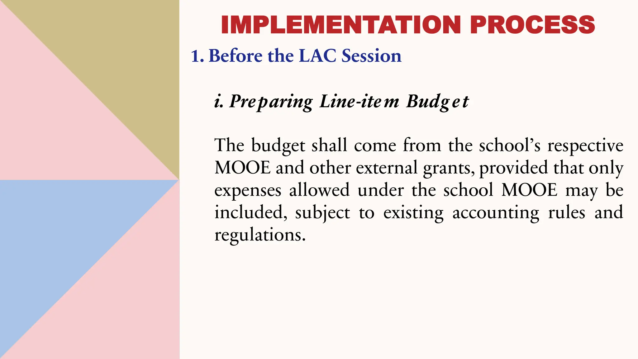 1. Before the LAC Session
i. Preparing Line-item Budg et
The budget shall come from the school’s respective
MOOE and other external grants, provided that only
expenses allowed under the school MOOE may be
included, subject to existing accounting rules and
regulations.
IMPLEMENTATION PROCESS
 