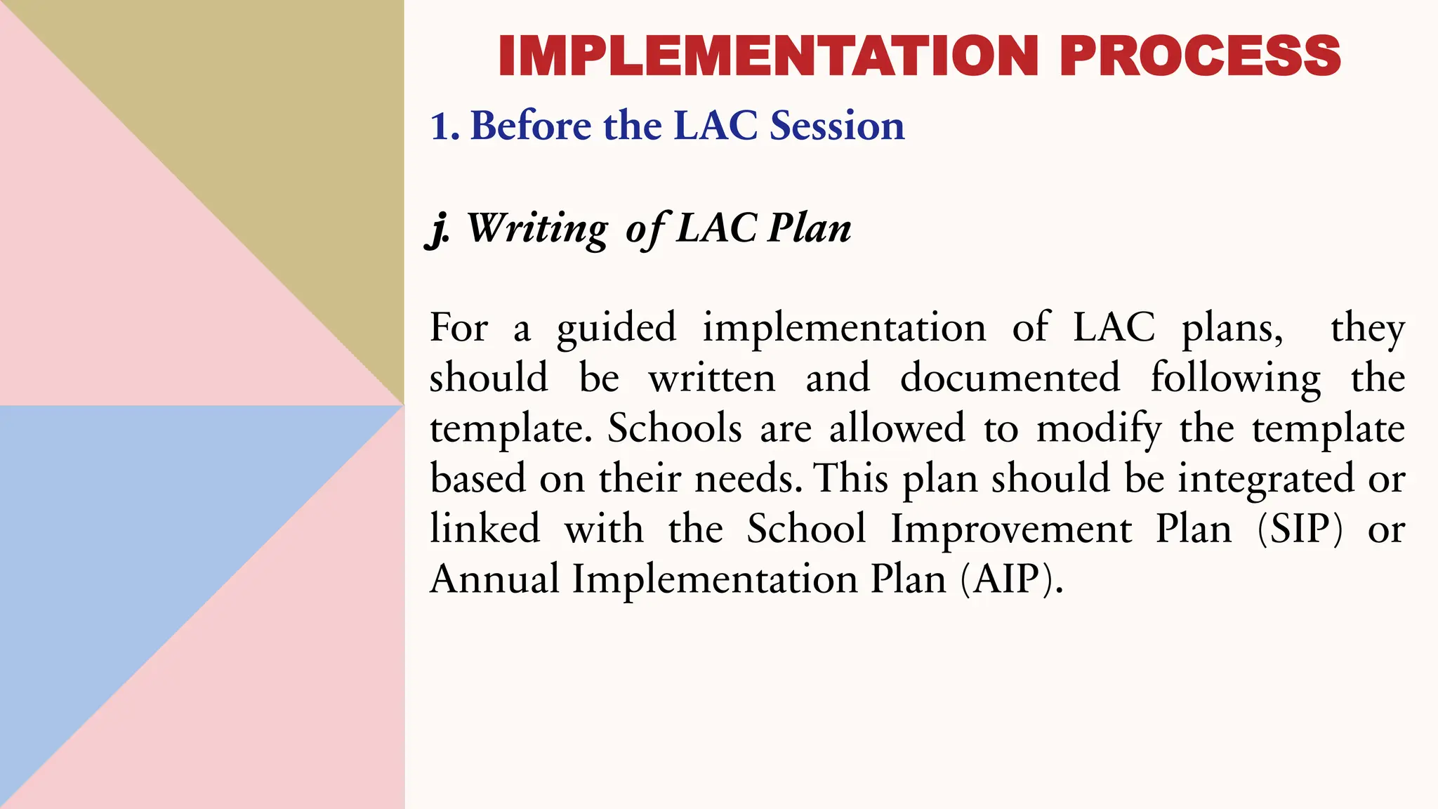 1. Before the LAC Session
j. Writing of LAC Plan
For a guided implementation of LAC plans, they
should be written and documented following the
template. Schools are allowed to modify the template
based on their needs. This plan should be integrated or
linked with the School Improvement Plan (SIP) or
Annual Implementation Plan (AIP).
IMPLEMENTATION PROCESS
 