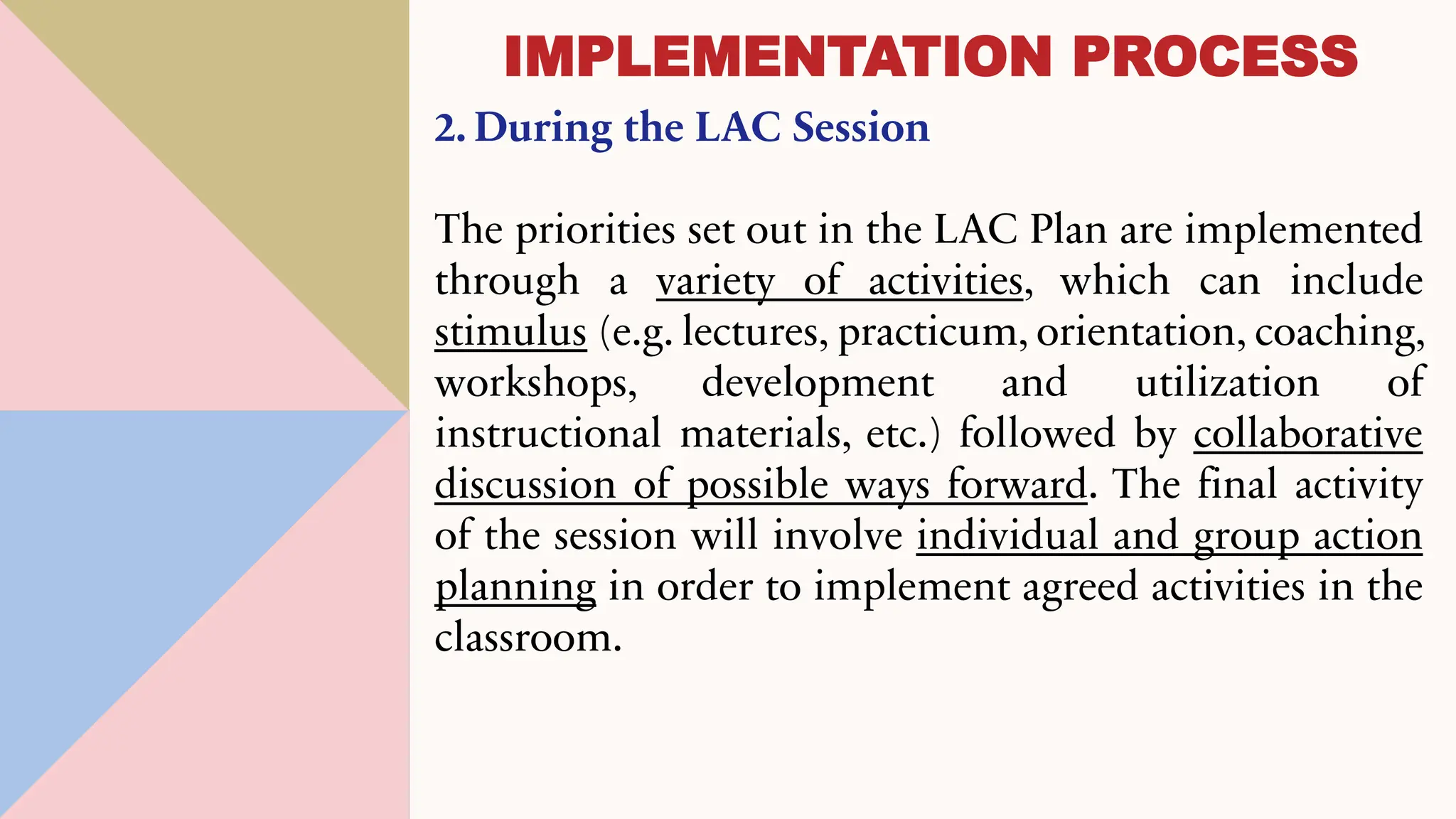 2. During the LAC Session
The priorities set out in the LAC Plan are implemented
through a variety of activities, which can include
stimulus (e.g. lectures, practicum, orientation, coaching,
workshops, development and utilization of
instructional materials, etc.) followed by collaborative
discussion of possible ways forward. The final activity
of the session will involve individual and group action
planning in order to implement agreed activities in the
classroom.
IMPLEMENTATION PROCESS
 