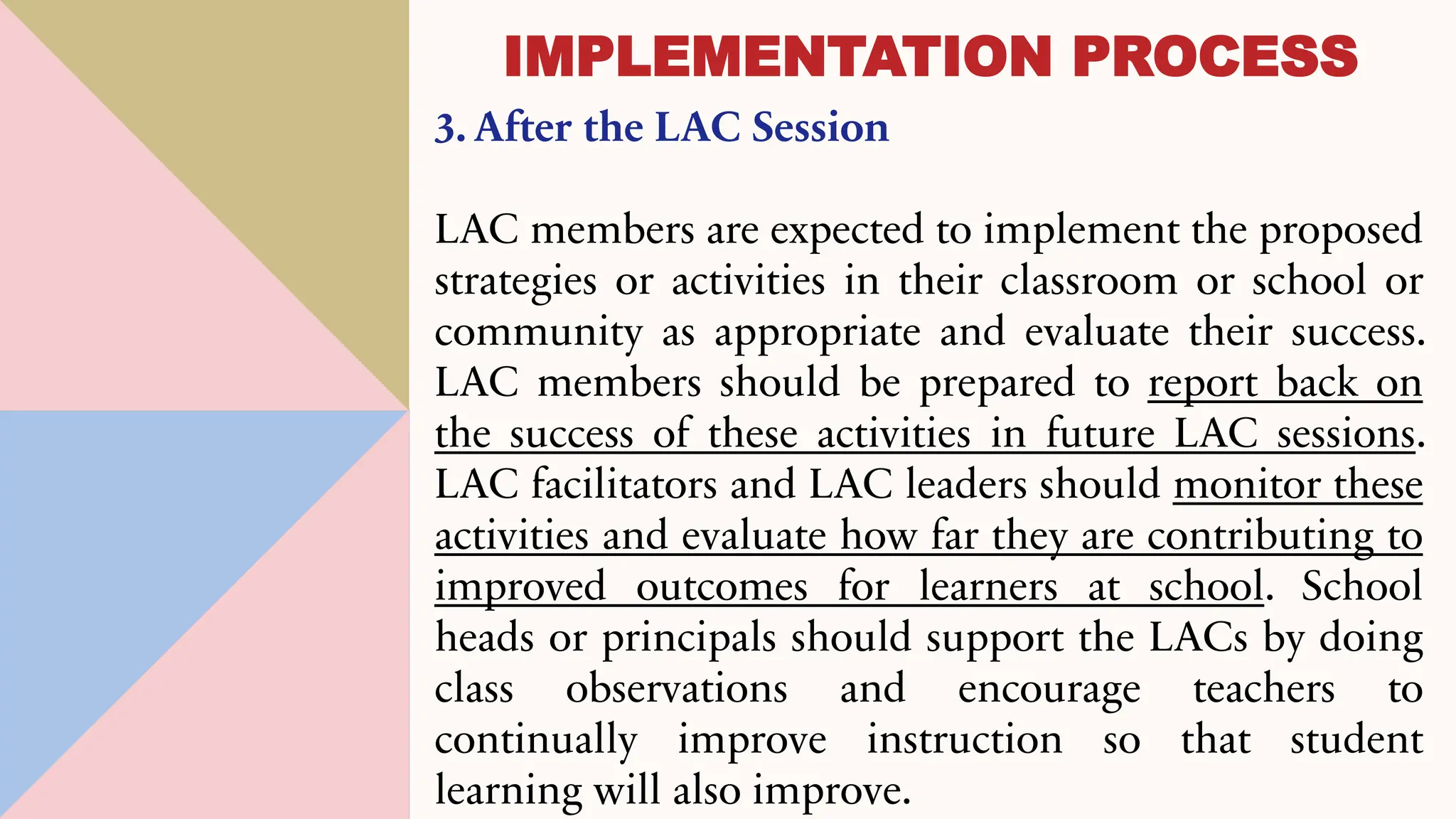 3. After the LAC Session
LAC members are expected to implement the proposed
strategies or activities in their classroom or school or
community as appropriate and evaluate their success.
LAC members should be prepared to report back on
the success of these activities in future LAC sessions.
LAC facilitators and LAC leaders should monitor these
activities and evaluate how far they are contributing to
improved outcomes for learners at school. School
heads or principals should support the LACs by doing
class observations and encourage teachers to
continually improve instruction so that student
learning will also improve.
IMPLEMENTATION PROCESS
 