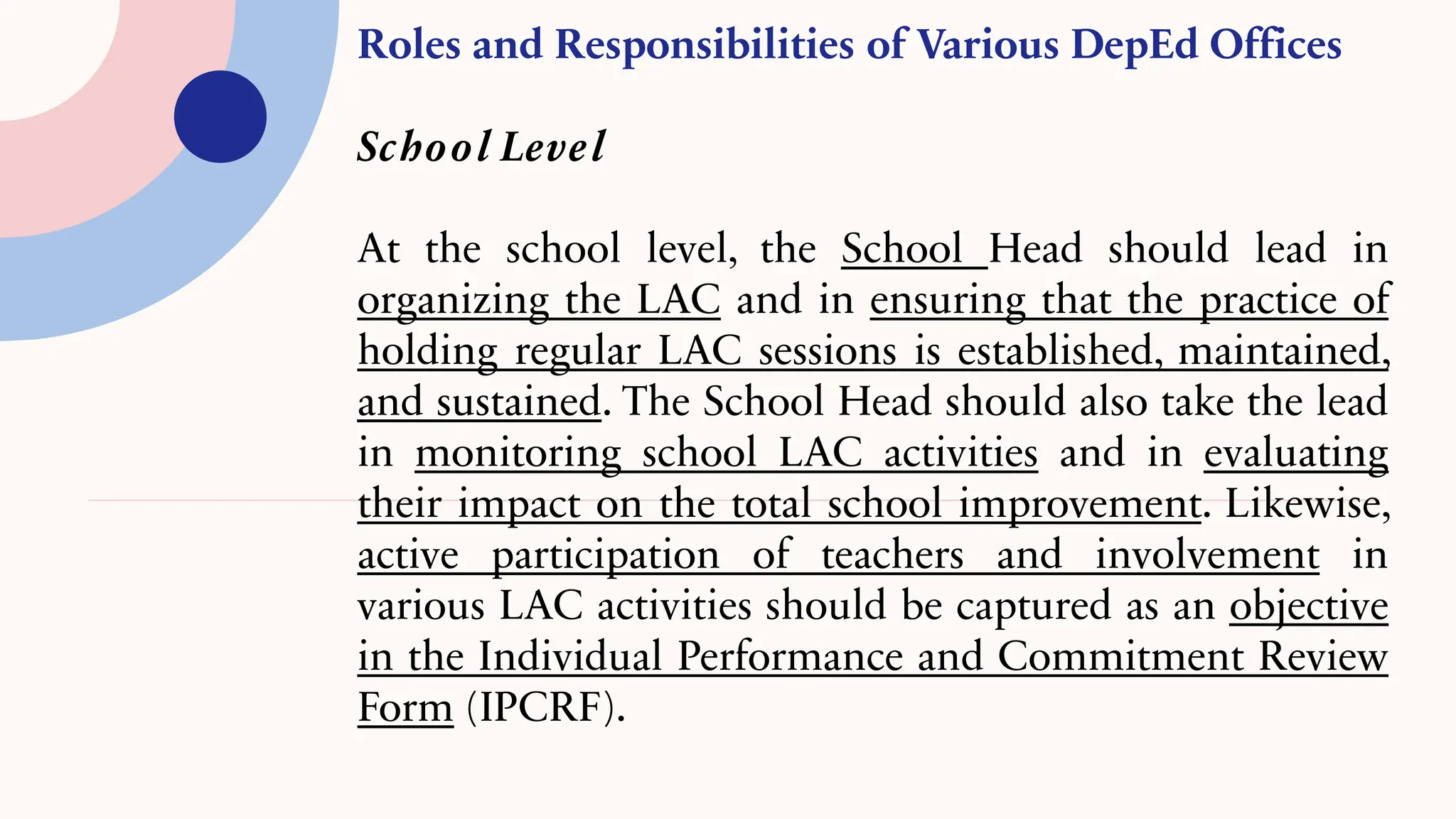 Roles and Responsibilities of Various DepEd Offices
School Level
At the school level, the School Head should lead in
organizing the LAC and in ensuring that the practice of
holding regular LAC sessions is established, maintained,
and sustained. The School Head should also take the lead
in monitoring school LAC activities and in evaluating
their impact on the total school improvement. Likewise,
active participation of teachers and involvement in
various LAC activities should be captured as an objective
in the Individual Performance and Commitment Review
Form (IPCRF).
 