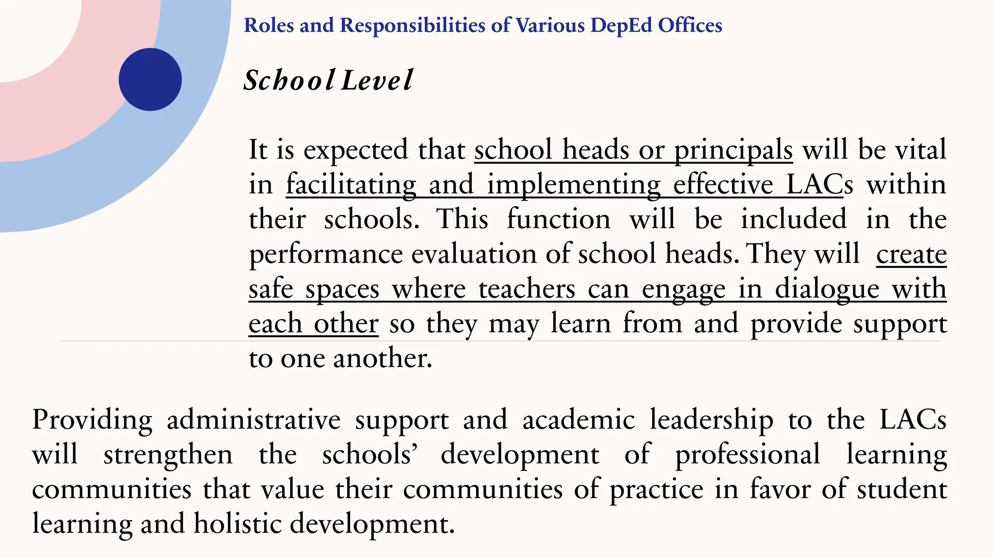 Roles and Responsibilities of Various DepEd Offices
School Level
It is expected that school heads or principals will be vital
in facilitating and implementing effective LACs within
their schools. This function will be included in the
performance evaluation of school heads. They will create
safe spaces where teachers can engage in dialogue with
each other so they may learn from and provide support
to one another.
Providing administrative support and academic leadership to the LACs
will strengthen the schools’ development of professional learning
communities that value their communities of practice in favor of student
learning and holistic development.
 