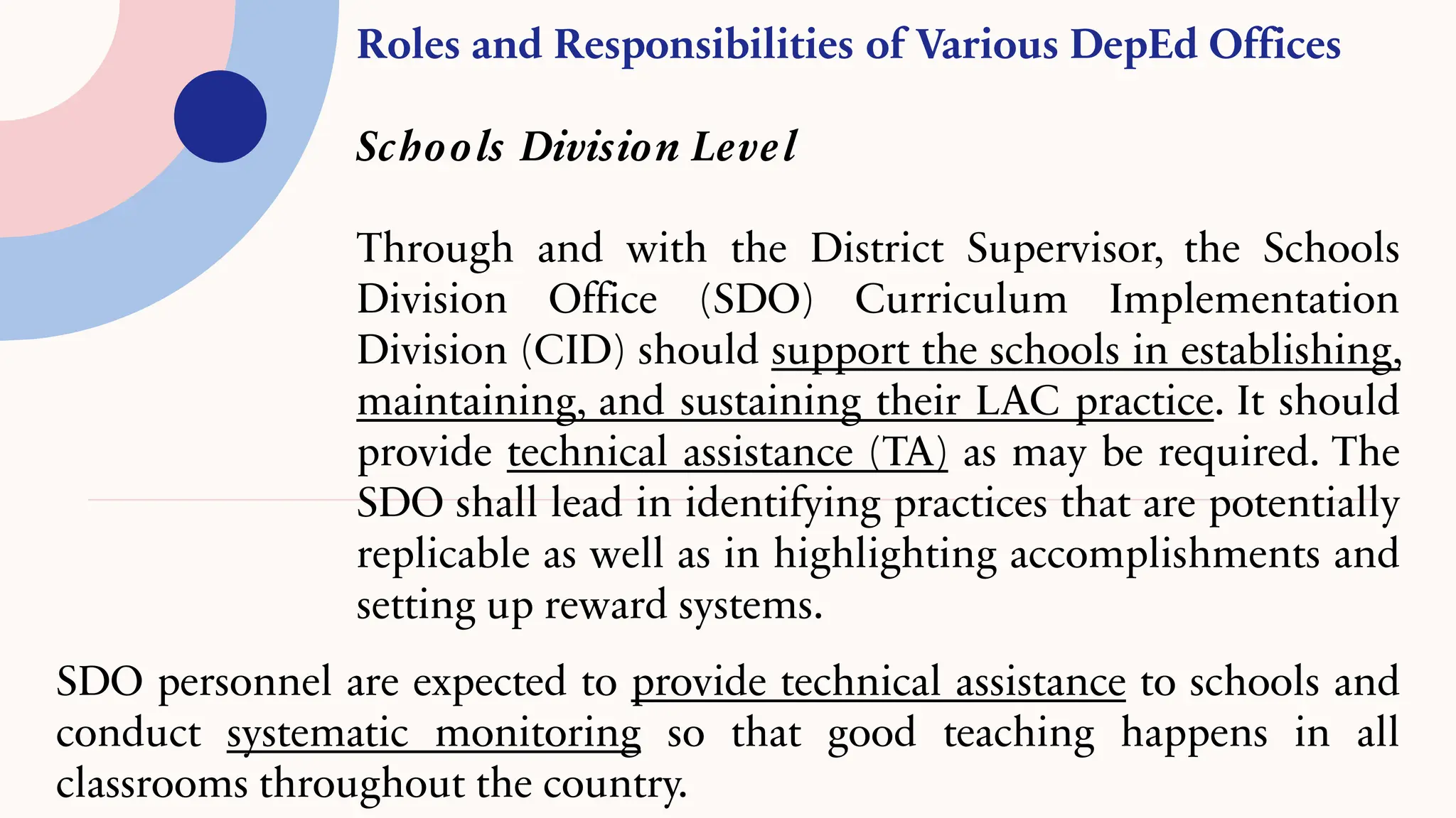 Roles and Responsibilities of Various DepEd Offices
Schools Division Level
Through and with the District Supervisor, the Schools
Division Office (SDO) Curriculum Implementation
Division (CID) should support the schools in establishing,
maintaining, and sustaining their LAC practice. It should
provide technical assistance (TA) as may be required. The
SDO shall lead in identifying practices that are potentially
replicable as well as in highlighting accomplishments and
setting up reward systems.
SDO personnel are expected to provide technical assistance to schools and
conduct systematic monitoring so that good teaching happens in all
classrooms throughout the country.
 