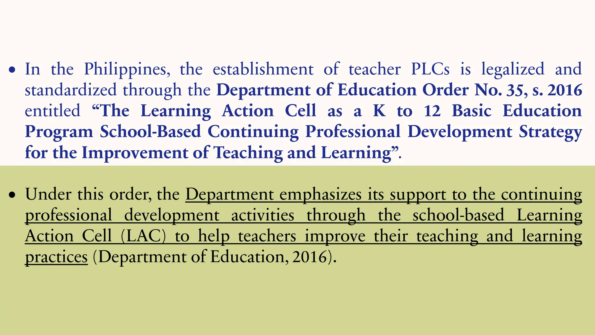 • In the Philippines, the establishment of teacher PLCs is legalized and
standardized through the Department of Education Order No. 35, s. 2016
entitled “The Learning Action Cell as a K to 12 Basic Education
Program School-Based Continuing Professional Development Strategy
for the Improvement of Teaching and Learning”.
• Under this order, the Department emphasizes its support to the continuing
professional development activities through the school-based Learning
Action Cell (LAC) to help teachers improve their teaching and learning
practices (Department of Education, 2016).
 