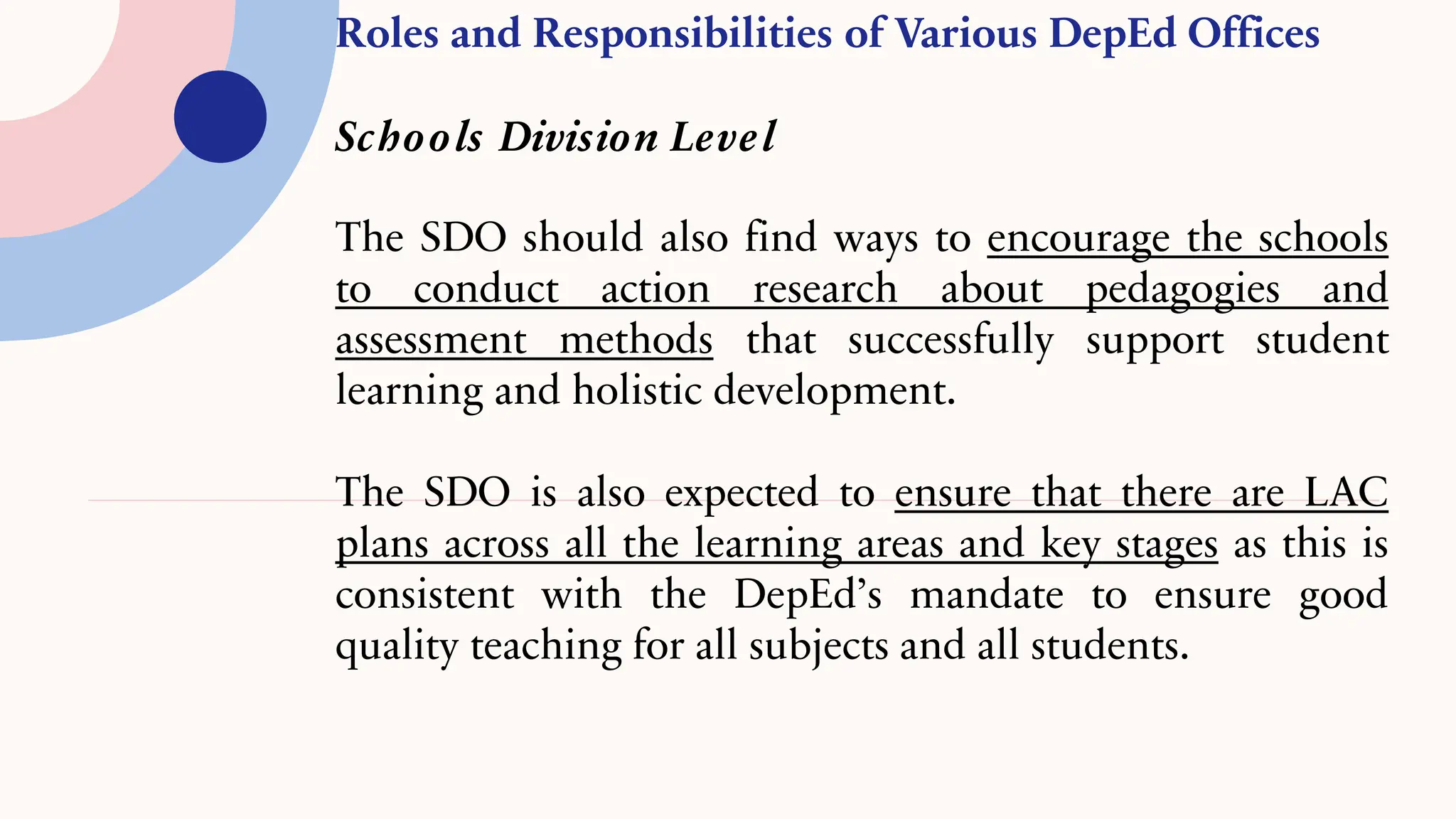 Roles and Responsibilities of Various DepEd Offices
Schools Division Level
The SDO should also find ways to encourage the schools
to conduct action research about pedagogies and
assessment methods that successfully support student
learning and holistic development.
The SDO is also expected to ensure that there are LAC
plans across all the learning areas and key stages as this is
consistent with the DepEd’s mandate to ensure good
quality teaching for all subjects and all students.
 