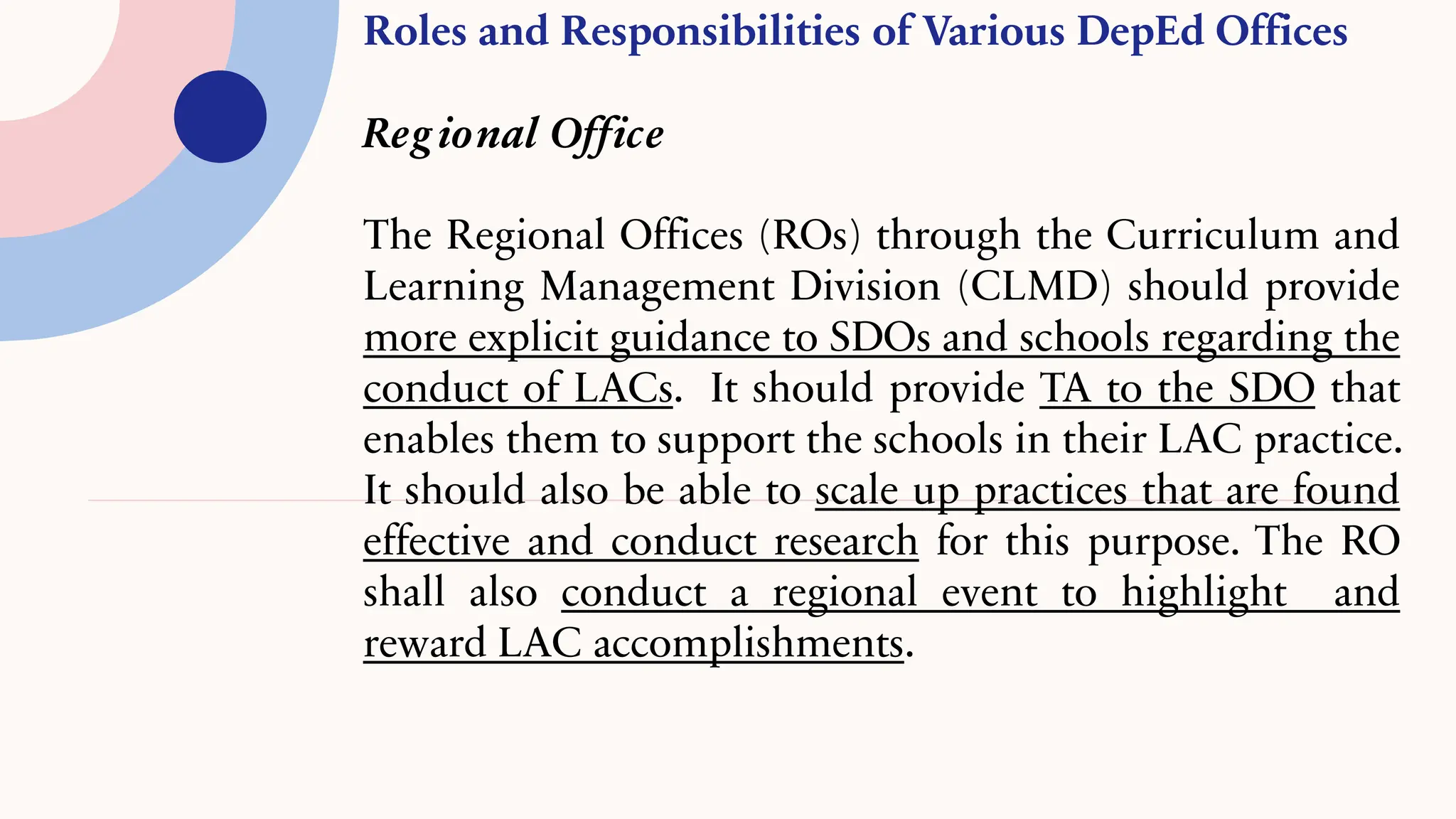 Roles and Responsibilities of Various DepEd Offices
Reg ional Office
The Regional Offices (ROs) through the Curriculum and
Learning Management Division (CLMD) should provide
more explicit guidance to SDOs and schools regarding the
conduct of LACs. It should provide TA to the SDO that
enables them to support the schools in their LAC practice.
It should also be able to scale up practices that are found
effective and conduct research for this purpose. The RO
shall also conduct a regional event to highlight and
reward LAC accomplishments.
 