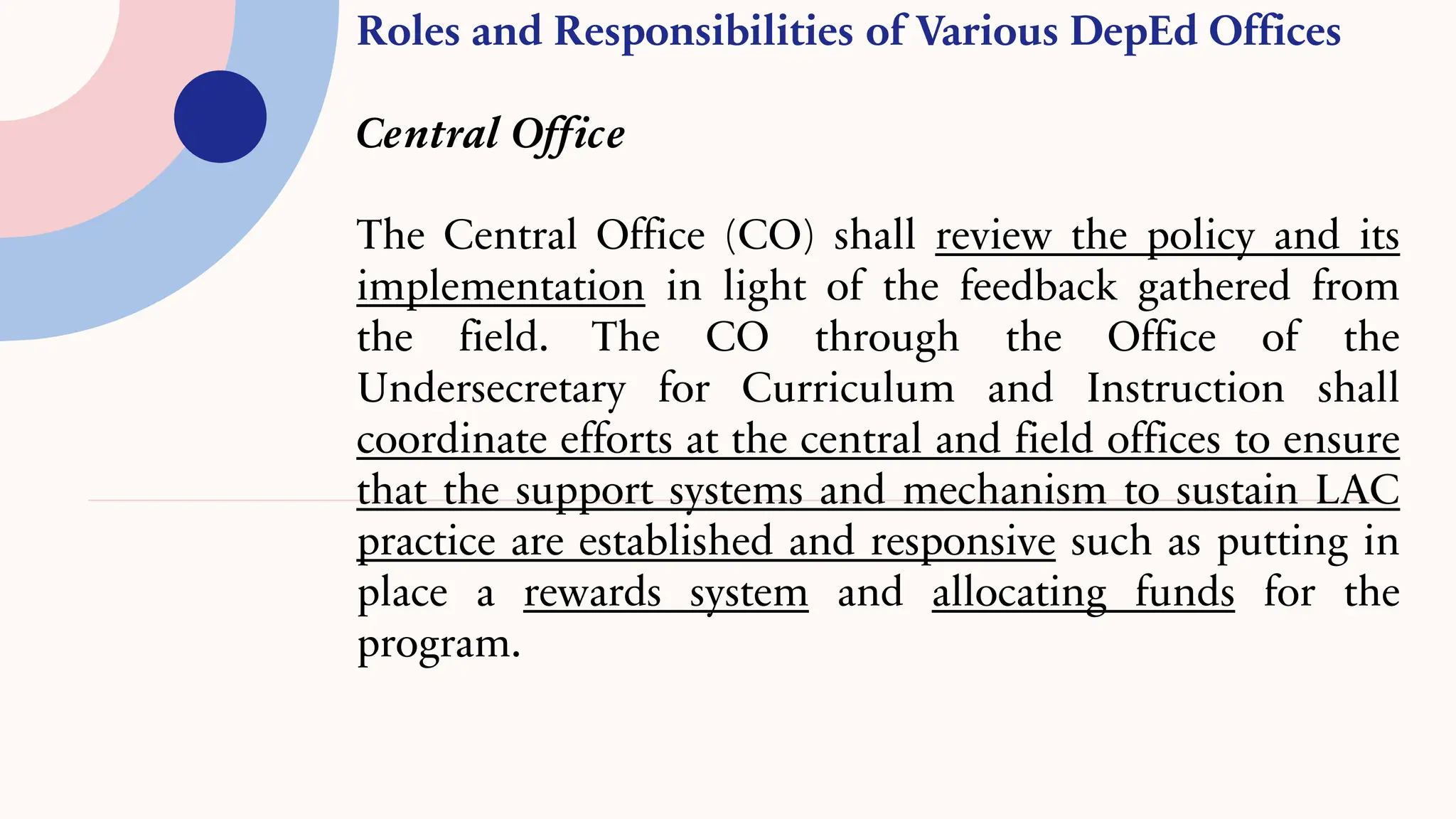 Roles and Responsibilities of Various DepEd Offices
Central Office
The Central Office (CO) shall review the policy and its
implementation in light of the feedback gathered from
the field. The CO through the Office of the
Undersecretary for Curriculum and Instruction shall
coordinate efforts at the central and field offices to ensure
that the support systems and mechanism to sustain LAC
practice are established and responsive such as putting in
place a rewards system and allocating funds for the
program.
 
