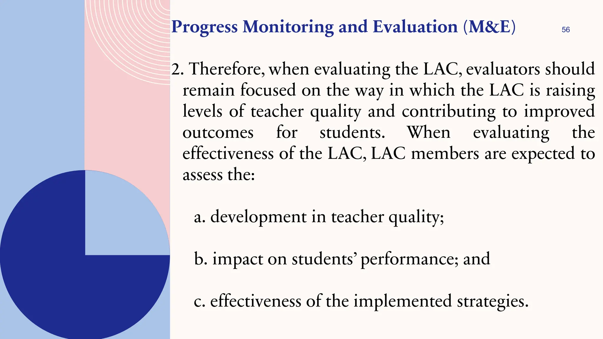 56
Progress Monitoring and Evaluation (M&E)
2. Therefore, when evaluating the LAC, evaluators should
remain focused on the way in which the LAC is raising
levels of teacher quality and contributing to improved
outcomes for students. When evaluating the
effectiveness of the LAC, LAC members are expected to
assess the:
a. development in teacher quality;
b. impact on students’performance; and
c. effectiveness of the implemented strategies.
 