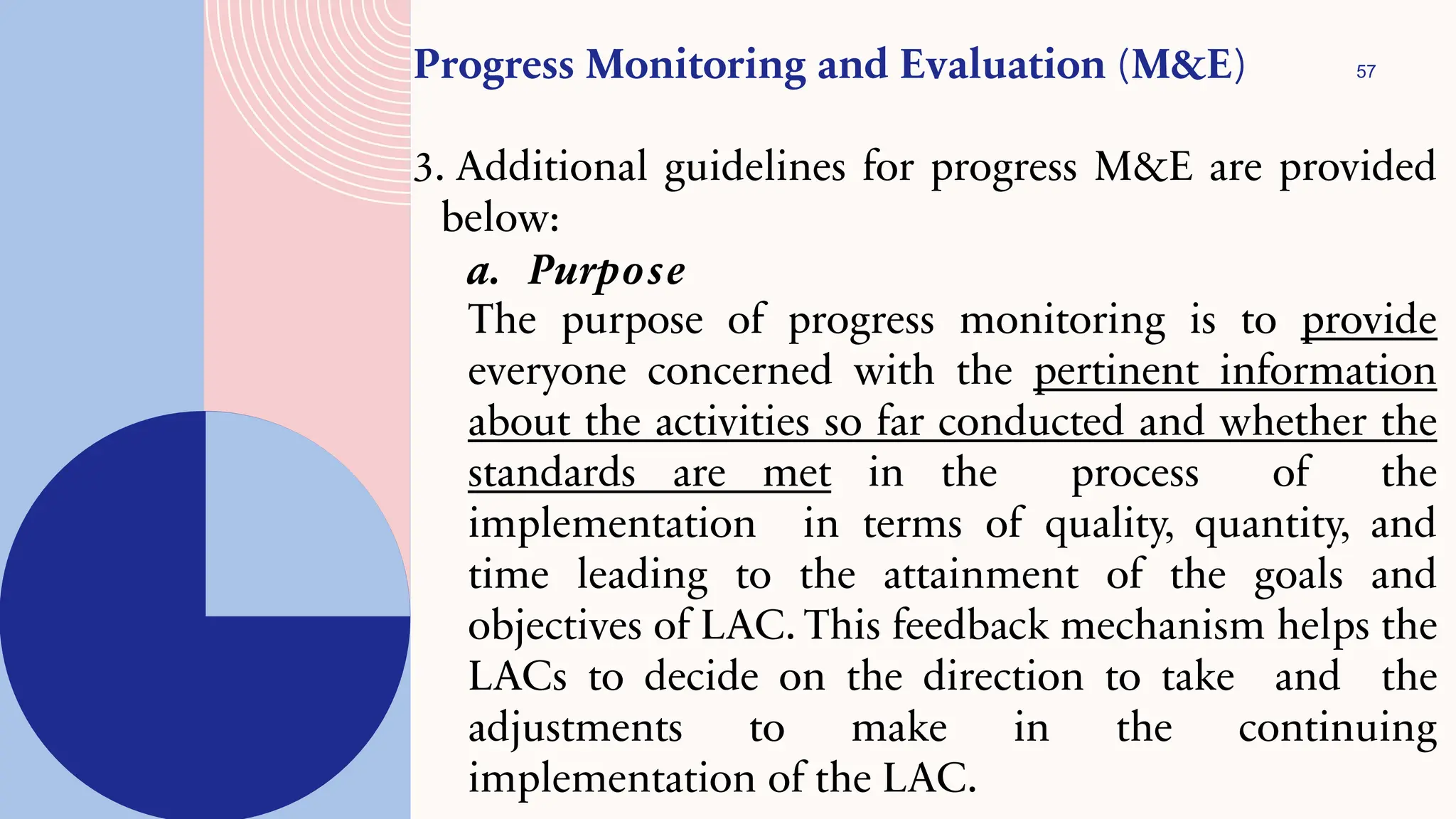 57
Progress Monitoring and Evaluation (M&E)
3. Additional guidelines for progress M&E are provided
below:
a. Purpose
The purpose of progress monitoring is to provide
everyone concerned with the pertinent information
about the activities so far conducted and whether the
standards are met in the process of the
implementation in terms of quality, quantity, and
time leading to the attainment of the goals and
objectives of LAC. This feedback mechanism helps the
LACs to decide on the direction to take and the
adjustments to make in the continuing
implementation of the LAC.
 