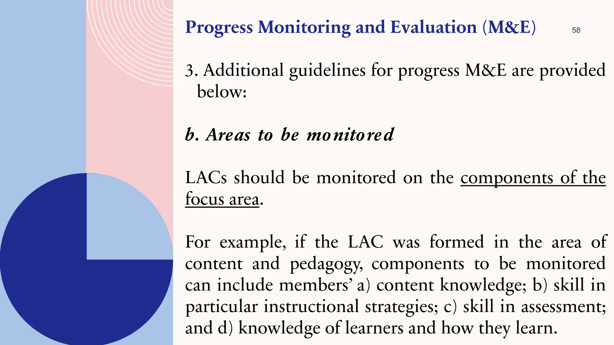 58
Progress Monitoring and Evaluation (M&E)
3. Additional guidelines for progress M&E are provided
below:
b. Areas to be monitored
LACs should be monitored on the components of the
focus area.
For example, if the LAC was formed in the area of
content and pedagogy, components to be monitored
can include members’ a) content knowledge; b) skill in
particular instructional strategies; c) skill in assessment;
and d) knowledge of learners and how they learn.
 