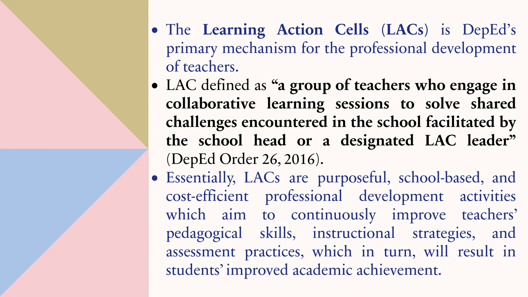 • The Learning Action Cells (LACs) is DepEd’s
primary mechanism for the professional development
of teachers.
• LAC defined as “a group of teachers who engage in
collaborative learning sessions to solve shared
challenges encountered in the school facilitated by
the school head or a designated LAC leader”
(DepEd Order 26, 2016).
• Essentially, LACs are purposeful, school-based, and
cost-efficient professional development activities
which aim to continuously improve teachers’
pedagogical skills, instructional strategies, and
assessment practices, which in turn, will result in
students’ improved academic achievement.
 