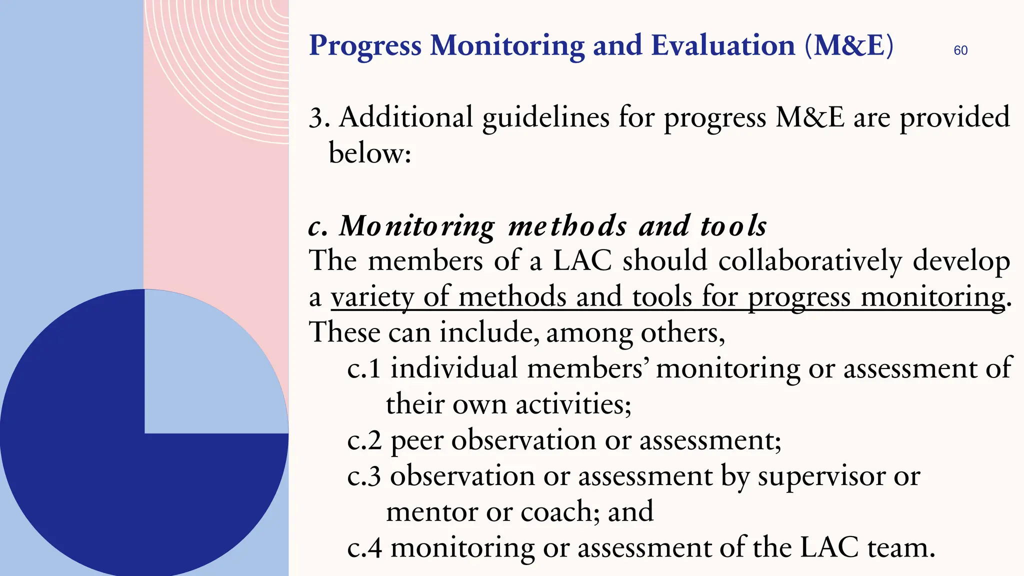 60
Progress Monitoring and Evaluation (M&E)
3. Additional guidelines for progress M&E are provided
below:
c. Monitoring methods and tools
The members of a LAC should collaboratively develop
a variety of methods and tools for progress monitoring.
These can include, among others,
c.1 individual members’ monitoring or assessment of
their own activities;
c.2 peer observation or assessment;
c.3 observation or assessment by supervisor or
mentor or coach; and
c.4 monitoring or assessment of the LAC team.
 