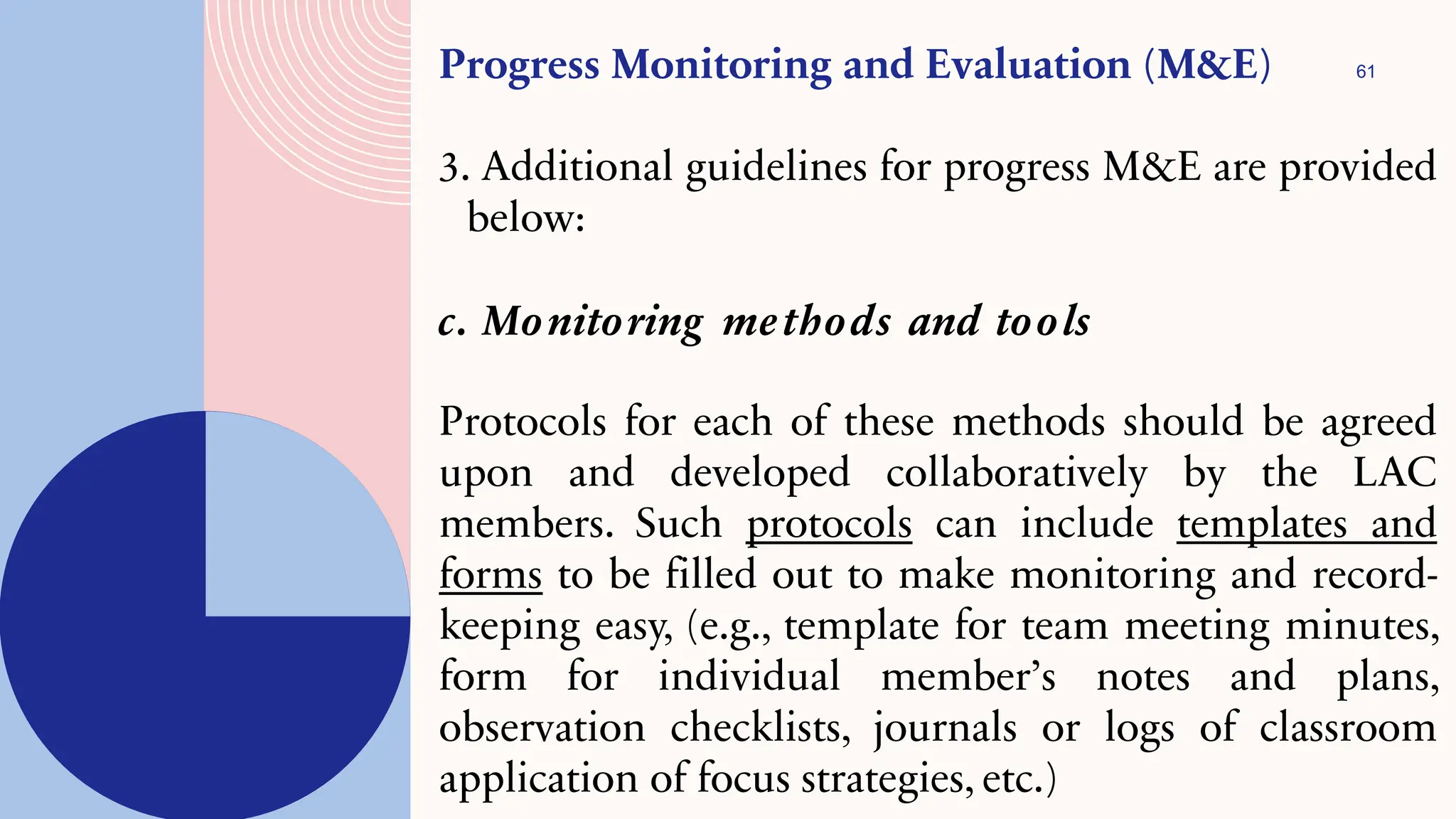 61
Progress Monitoring and Evaluation (M&E)
3. Additional guidelines for progress M&E are provided
below:
c. Monitoring methods and tools
Protocols for each of these methods should be agreed
upon and developed collaboratively by the LAC
members. Such protocols can include templates and
forms to be filled out to make monitoring and record-
keeping easy, (e.g., template for team meeting minutes,
form for individual member’s notes and plans,
observation checklists, journals or logs of classroom
application of focus strategies, etc.)
 