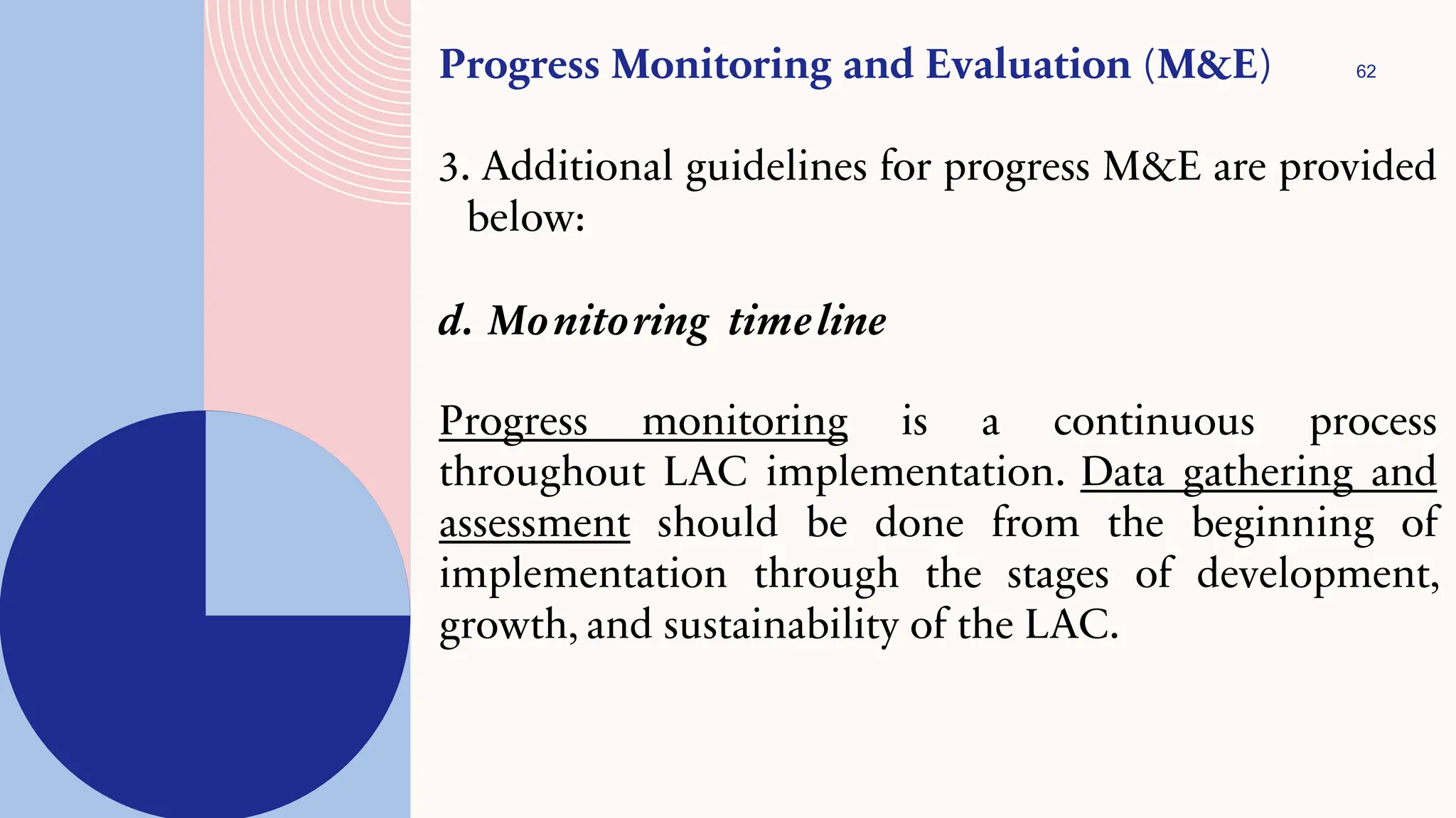 62
Progress Monitoring and Evaluation (M&E)
3. Additional guidelines for progress M&E are provided
below:
d. Monitoring timeline
Progress monitoring is a continuous process
throughout LAC implementation. Data gathering and
assessment should be done from the beginning of
implementation through the stages of development,
growth, and sustainability of the LAC.
 