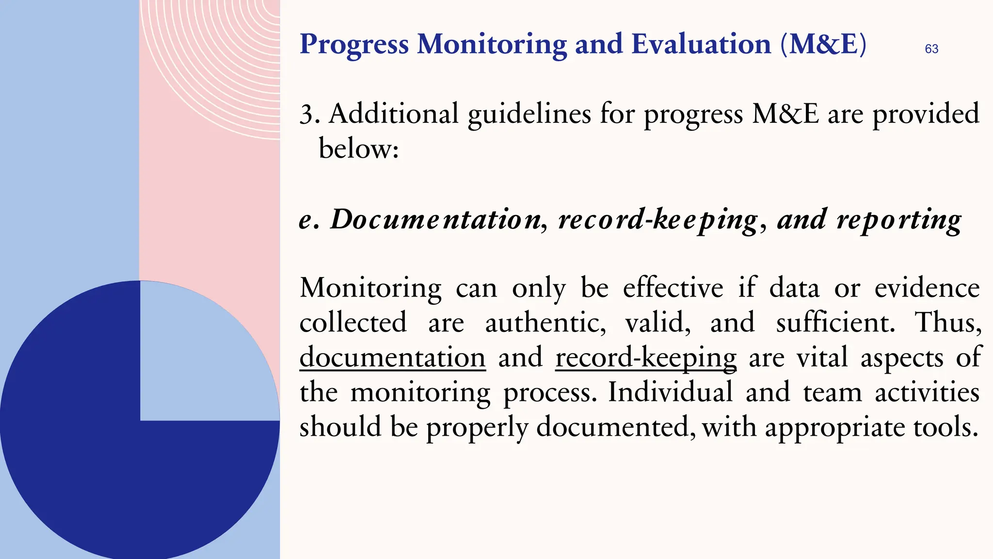 63
Progress Monitoring and Evaluation (M&E)
3. Additional guidelines for progress M&E are provided
below:
e. Documentation, record-keeping, and reporting
Monitoring can only be effective if data or evidence
collected are authentic, valid, and sufficient. Thus,
documentation and record-keeping are vital aspects of
the monitoring process. Individual and team activities
should be properly documented, with appropriate tools.
 
