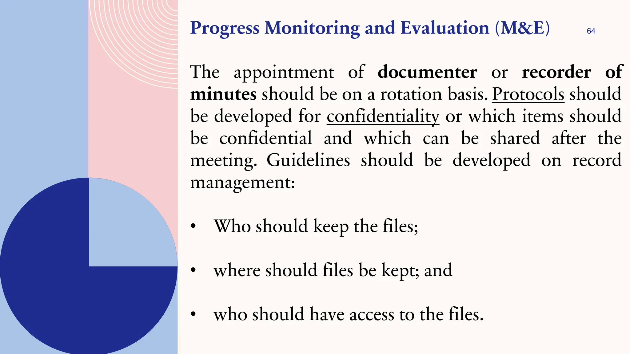 64
Progress Monitoring and Evaluation (M&E)
The appointment of documenter or recorder of
minutes should be on a rotation basis. Protocols should
be developed for confidentiality or which items should
be confidential and which can be shared after the
meeting. Guidelines should be developed on record
management:
• Who should keep the files;
• where should files be kept; and
• who should have access to the files.
 
