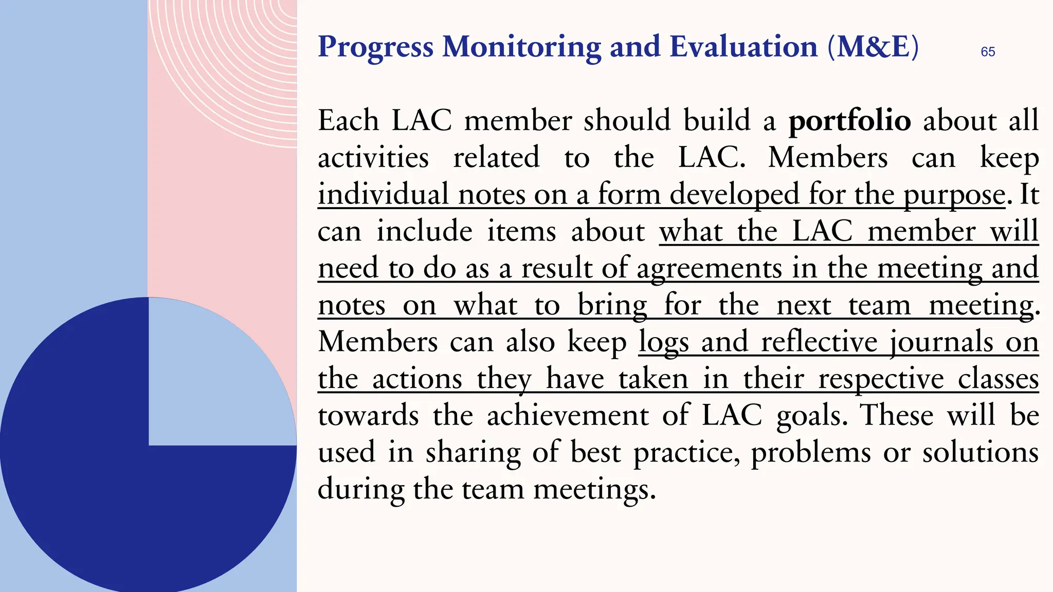 65
Progress Monitoring and Evaluation (M&E)
Each LAC member should build a portfolio about all
activities related to the LAC. Members can keep
individual notes on a form developed for the purpose. It
can include items about what the LAC member will
need to do as a result of agreements in the meeting and
notes on what to bring for the next team meeting.
Members can also keep logs and reflective journals on
the actions they have taken in their respective classes
towards the achievement of LAC goals. These will be
used in sharing of best practice, problems or solutions
during the team meetings.
 