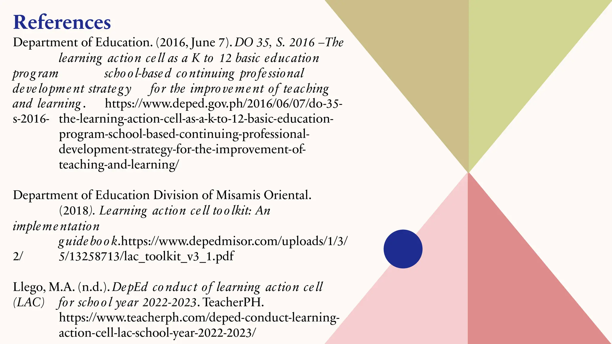 References
Department of Education. (2016, June 7). DO 35, S. 2016 –The
learning action cell as a K to 12 basic education
prog ram school-based continuing professional
development strateg y for the improvement of teaching
and learning . https://www.deped.gov.ph/2016/06/07/do-35-
s-2016- the-learning-action-cell-as-a-k-to-12-basic-education-
program-school-based-continuing-professional-
development-strategy-for-the-improvement-of-
teaching-and-learning/
Department of Education Division of Misamis Oriental.
(2018). Learning action cell toolkit: An
implementation
guidebook.https://www.depedmisor.com/uploads/1/3/
2/ 5/13258713/lac_toolkit_v3_1.pdf
Llego, M.A. (n.d.). DepEd conduct of learning action cell
(LAC) for school year 2022-2023. TeacherPH.
https://www.teacherph.com/deped-conduct-learning-
action-cell-lac-school-year-2022-2023/
 