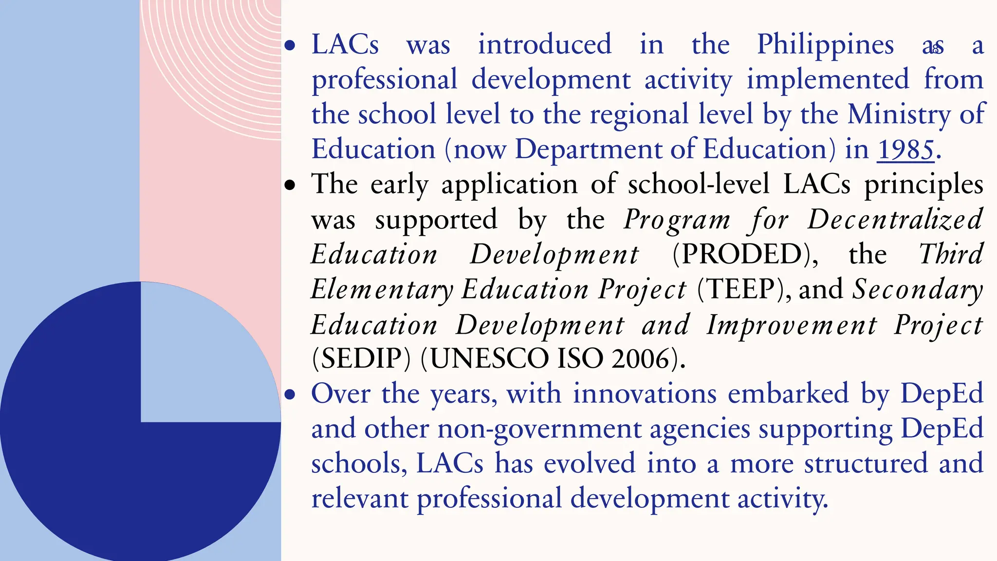 8
• LACs was introduced in the Philippines as a
professional development activity implemented from
the school level to the regional level by the Ministry of
Education (now Department of Education) in 1985.
• The early application of school-level LACs principles
was supported by the Program for Decentralized
Education Development (PRODED), the Third
Elementary Education Project (TEEP), and Secondary
Education Development and Improvement Project
(SEDIP) (UNESCO ISO 2006).
• Over the years, with innovations embarked by DepEd
and other non-government agencies supporting DepEd
schools, LACs has evolved into a more structured and
relevant professional development activity.
 