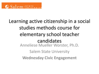 Learning active citizenship in a social
    studies methods course for
    elementary school teacher
             candidates
     Anneliese Mueller Worster, Ph.D.
         Salem State University
      Wednesday Civic Engagement
 