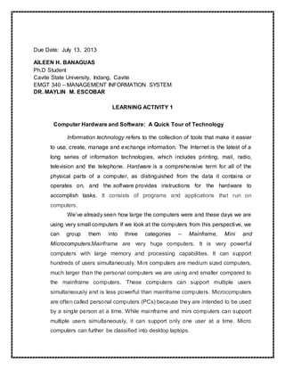 Due Date: July 13, 2013
AILEEN H. BANAGUAS
Ph.D Student
Cavite State University, Indang, Cavite
EMGT 340 – MANAGEMENT INFORMATION SYSTEM
DR. MAYLIN M. ESCOBAR
LEARNING ACTIVITY 1
Computer Hardware and Software: A Quick Tour of Technology
Information technology refers to the collection of tools that make it easier
to use, create, manage and exchange information. The Internet is the latest of a
long series of information technologies, which includes printing, mail, radio,
television and the telephone. Hardware is a comprehensive term for all of the
physical parts of a computer, as distinguished from the data it contains or
operates on, and the software provides instructions for the hardware to
accomplish tasks. It consists of programs and applications that run on
computers.
We’ve already seen how large the computers were and these days we are
using very small computers If we look at the computers from this perspective, we
can group them into three categories – Mainframe, Mini and
Microcomputers.Mainframe are very huge computers. It is very powerful
computers with large memory and processing capabilities. It can support
hundreds of users simultaneously. Mini computers are medium sized computers,
much larger than the personal computers we are using and smaller compared to
the mainframe computers. These computers can support multiple users
simultaneously and is less powerful than mainframe computers. Microcomputers
are often called personal computers (PCs) because they are intended to be used
by a single person at a time. While mainframe and mini computers can support
multiple users simultaneously, it can support only one user at a time. Micro
computers can further be classified into desktop laptops.
 