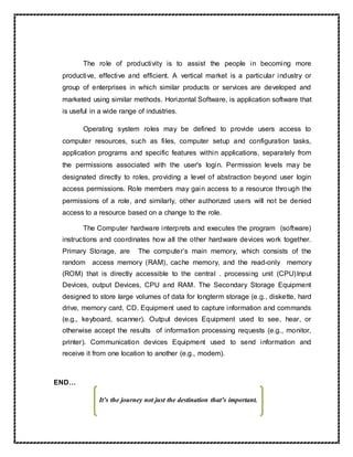 The role of productivity is to assist the people in becoming more
productive, effective and efficient. A vertical market is a particular industry or
group of enterprises in which similar products or services are developed and
marketed using similar methods. Horizontal Software, is application software that
is useful in a wide range of industries.
Operating system roles may be defined to provide users access to
computer resources, such as files, computer setup and configuration tasks,
application programs and specific features within applications, separately from
the permissions associated with the user's login. Permission levels may be
designated directly to roles, providing a level of abstraction beyond user login
access permissions. Role members may gain access to a resource through the
permissions of a role, and similarly, other authorized users will not be denied
access to a resource based on a change to the role.
The Computer hardware interprets and executes the program (software)
instructions and coordinates how all the other hardware devices work together.
Primary Storage, are The computer’s main memory, which consists of the
random access memory (RAM), cache memory, and the read-only memory
(ROM) that is directly accessible to the central . processing unit (CPU)Input
Devices, output Devices, CPU and RAM. The Secondary Storage Equipment
designed to store large volumes of data for longterm storage (e.g., diskette, hard
drive, memory card, CD. Equipment used to capture information and commands
(e.g., keyboard, scanner). Output devices Equipment used to see, hear, or
otherwise accept the results of information processing requests (e.g., monitor,
printer). Communication devices Equipment used to send information and
receive it from one location to another (e.g., modem).
END…
It’s the journey not just the destination that’s important.
 