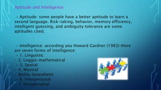 Aptitude and Intelligence
• Aptitude: some people have a better aptitude to learn a
second language. Risk-taking, behavior, memory efficiency,
intelligent guessing, and ambiguity tolerance are some
aptitudes cited.
• Intelligence: according you Howard Gardner (1983) there
are seven forms of intelligence:
• 1. Linguistic
• 2. Loggia-mathematical
• 3. Spatial
• 4. Musical
• Bodily-kinesthetic
• 6. Interpersonal
• 7. Intrapersonal
 