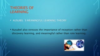 THEORIES OF
LEARNING:
• AUSUBEL´S MEANINGFUL LEARNING THEORY
• Ausubel also stresses the importance of reception rather than
discovery learning, and meaningful rather than rote learning.
 