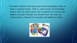 • Ausubel's believes that learning of new knowledge relies on
what is already known. That is, construction of knowledge
begins with our observation and recognition of events and
objects through concepts we already have. We learn by
constructing a network of concepts and adding to them.
 