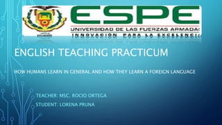 ENGLISH TEACHING PRACTICUM
HOW HUMANS LEARN IN GENERAL AND HOW THEY LEARN A FOREIGN LANGUAGE
TEACHER: MSC. ROCIO ORTEGA
STUDENT: LORENA PRUNA
 