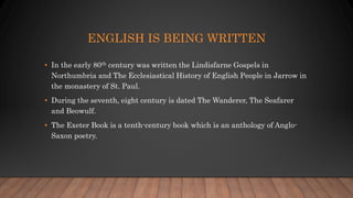 ENGLISH IS BEING WRITTEN
• In the early 80th century was written the Lindisfarne Gospels in
Northumbria and The Ecclesiastical History of English People in Jarrow in
the monastery of St. Paul.
• During the seventh, eight century is dated The Wanderer, The Seafarer
and Beowulf.
• The Exeter Book is a tenth-century book which is an anthology of Anglo-
Saxon poetry.
 