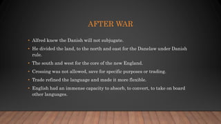 AFTER WAR
• Alfred knew the Danish will not subjugate.
• He divided the land, to the north and east for the Danelaw under Danish
rule.
• The south and west for the core of the new England.
• Crossing was not allowed, save for specific purposes or trading.
• Trade refined the language and made it more flexible.
• English had an immense capacity to absorb, to convert, to take on board
other languages.
 