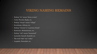 VIKING NAMING REMAINS
• Ending “-by” means “farm or town”
• Corby, Thornby, Rugby, etc.
• Ending “-thorpe“ means “village”
• Scunthorpe, Althorp, etc.
• Ending “-thwaite“ is “a portion of land”.
• Ruthwaite, Micklethwaite, etc.
• Ending “-toft” means “homestead”
• Lowestoft, Eastoft, Sandtoft, etc.
• The word “dale” was “valley”
• Langdale, Patterdale, etc.
 