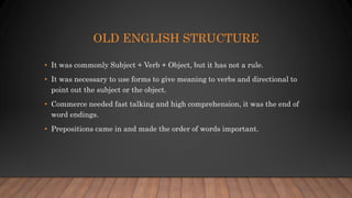 OLD ENGLISH STRUCTURE
• It was commonly Subject + Verb + Object, but it has not a rule.
• It was necessary to use forms to give meaning to verbs and directional to
point out the subject or the object.
• Commerce needed fast talking and high comprehension, it was the end of
word endings.
• Prepositions came in and made the order of words important.
 